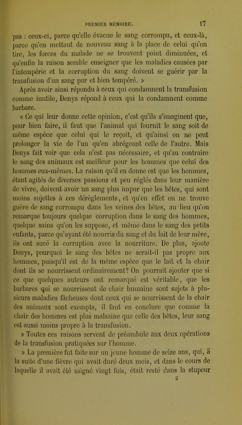 pas : ceux-ci, parce qu’elle évacue le sang corrompu, et ceux-là, parce qu’en mettant de nouveau sang à la place de celui qu’on tire, les forces du malade ne se trouvent point diminuées, et qu’enfin la raison semble enseigner que les maladies causées par l’intempérie et la corruption du sang doivent se guérir par la transfusion d’un sang pur et bien tempéré. » Après avoir ainsi répondu à ceux qui condamnent la transfusion comme inutile, Denys répond à ceux qui la condamnent comme barbare. « Ce qui leur donne cette opinion, c’est qu’ils s’imaginent que, pour bien faire, il faut que l’animal qui fournit le sang soit de même espèce que celui qui le reçoit, et qu’ainsi on ne peut prolonger la vie de l’un qu’en abrégeant celle de l’autre. Mais Denys fait voir que cela n’est pas nécessaire, et qu’au contraire le sang des animaux est meilleur pour les hommes que celui des hommes eux-mêmes. La raison qu’il en donne est que les hommes, étant agités de diverses passions et peu réglés dans leur manière de vivre, doivent avoir un sang plus impur que les bêtes, qui sont moins sujettes à ces dérèglements, et qu’en effet on ne trouve guère de sang corrompu dans les veines des bêtes, au'lieu qu’on remarque toujours quelque corruption dans le sang des hommes, quelque sains qu’on les suppose, et même dans le sang des petits enfants, parce qu’ayant été nourris du sang et du lait de leur mère, ils ont sucé la corruption avec la nourriture. De plus, ajoute Denys, pourquoi le sang des bêtes ne serait-il pas propre aux hommes, puisqu’il est de la même espèce que le lait et la chair dont ils se nourrissent ordinairement? On pourrait ajouter que si ce que quelques auteurs ont remarqué est véritable, que les barbares qui se nourrissent de chair humaine sont sujets à plu- sieurs maladies fâcheuses dont ceux qui se nourrissent de la chair des animaux sont exempts, il faut en conclure que comme la chair des hommes est plus malsaine que celle des bêtes, leur sang est aussi moins propre à la transfusion. » Toutes ces raisons servent de préambule aux deux opérations de la transfusion pratiquées sur l’homme. » La première fut faite sur un jeune homme de seize ans, qui, à la suite d’une fièvre qui avait duré deux mois, et dans le cours de laquelle il avait été saigné vingt fois, était resté dans la stupeur 2