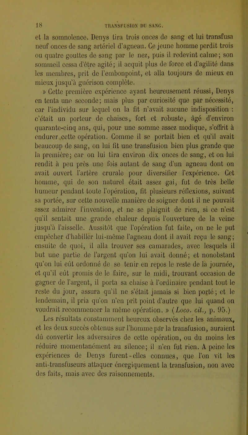 et la somnolence. Denys lira trois onces de sang et lui transfusa neuf onces de sang artériel d’agneau. Ce jeune homme perdit trois ou quatre gouttes de sang par le nez, puis il redevint calme; son sommeil cessa d’être agité; il acquit plus de force et d’agilité dans les membres, prit de l’embonpoint, et alla toujours de mieux en mieux jusqu’à guérison complète. t> Cette première expérience ayant heureusement réussi, Denys en tenta une seconde; mais plus par curiosité que par nécessité, car l’individu sur lequel on la fit n’avait aucune indisposition ; c’était un porteur de chaises, fort et robuste, âgé d’environ quarante-cinq ans, qui, pour une somme assez modique, s’offrit à endurer cette opération. Comme il se portait bien et qu’il avait beaucoup de sang, on lui fit une transfusion bien plus grande que la première; car on lui tira environ dix onces de sang, et on lui rendit à peu près une fois autant de sang d’un agneau dont on avait ouvert l’artère crurale pour diversifier l’expérience. Cet homme, qui de son naturel était assez gai, fut de très belle humeur pendant toute l’opération, fit plusieurs réflexions, suivant sa portée, sur cette nouvelle manière de soigner dont il ne pouvait assez admirer l’invention, et ne se plaignit de rien, si ce n’est qu’il sentait une grande chaleur depuis l’ouverture de la veine jusqu’à l’aisselle. Aussitôt que l’opération fut faite, on ne le put empêcher d’habiller lui-même l’agneau dont il avait reçu le sang; ensuite de quoi, il alla trouver ses camarades, avec lesquels il but une partie de l’argent qu’on lui avait donné; et nonobstant qu’on lui eût ordonné de se tenir en repos le reste de la journée, et qu’il eût promis de le faire, sur le midi, trouvant occasion de gagner de l’argent, il porta sa chaise à l’ordinaire pendant tout le reste du jour, assura qu’il ne s’était jamais si bien porté ; et le lendemain, il pria qu’on n’en prit point d’autre que lui quand on voudrait recommencer la même opération. » {Loco. cil., p. 95.) Les résultats constamment heureux observés chez les animaux, et les deux succès obtenus sur l’homme pdr la transfusion, auraient dû convertir les adversaires de cette opération, ou du moins les réduire momentanément au silence; il n’en fut rien. A peine les expériences de Denys furent-elles connues, que l’on vit les anti-transfuseurs attaquer énergiquement la transfusion, non avec des faits, mais avec des raisonnements.