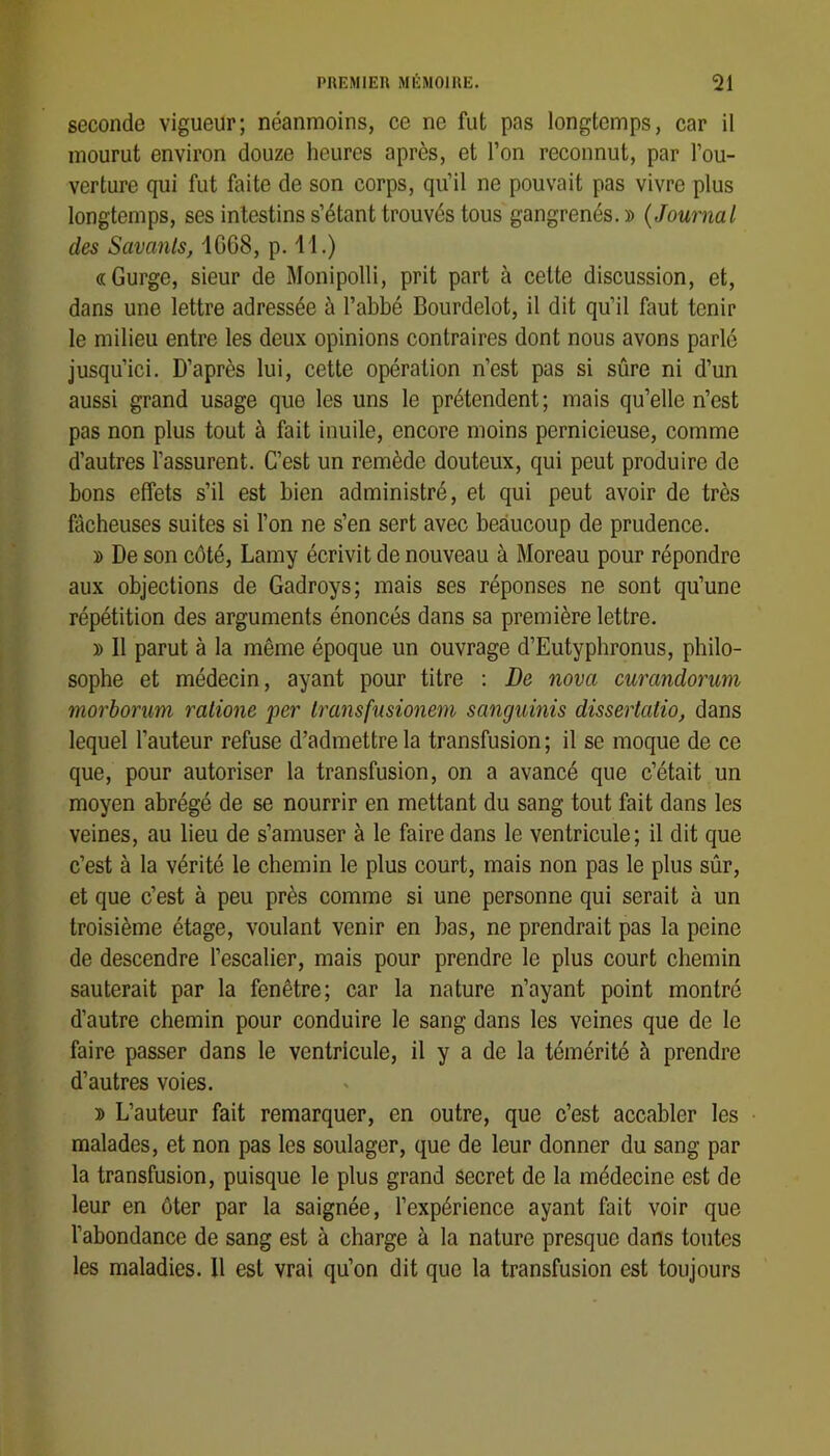 seconde vigueur; néanmoins, ce ne fut pas longtemps, car il mourut environ douze heures après, et l’on reconnut, par l’ou- verture qui fut faite de son corps, qu’il ne pouvait pas vivre plus longtemps, ses intestins s’étant trouvés tous gangrenés. » {Journal des Savants, 1068, p. 11.) «Gurge, sieur de Monipolli, prit part à cette discussion, et, dans une lettre adressée à l’abbé Bourdelot, il dit qu’il faut tenir le milieu entre les deux opinions contraires dont nous avons parle jusqu’ici. D’après lui, cette opération n’est pas si sûre ni d’un aussi grand usage que les uns le prétendent ; mais qu’elle n’est pas non plus tout à fait inuile, encore moins pernicieuse, comme d’autres l’assurent. C’est un remède douteux, qui peut produire de bons effets s’il est bien administré, et qui peut avoir de très fâcheuses suites si l’on ne s’en sert avec beaucoup de prudence. » De son côté, Lamy écrivit de nouveau à Moreau pour répondre aux objections de Gadroys; mais ses réponses ne sont qu’une répétition des arguments énoncés dans sa première lettre. » Il parut à la même époque un ouvrage d’Eutyphronus, philo- sophe et médecin, ayant pour titre : De nova curandorum morbonm ralione per Iransfusionem sanguinis dissertaiio, dans lequel l’auteur refuse d’admettre la transfusion ; il se moque de ce que, pour autoriser la transfusion, on a avancé que c’était un moyen abrégé de se nourrir en mettant du sang tout fait dans les veines, au lieu de s’amuser à le faire dans le ventricule; il dit que c’est à la vérité le chemin le plus court, mais non pas le plus sûr, et que c’est à peu près comme si une personne qui serait à un troisième étage, voulant venir en bas, ne prendrait pas la peine de descendre l’escalier, mais pour prendre le plus court chemin sauterait par la fenêtre; car la nature n’ayant point montré d’autre chemin pour conduire le sang dans les veines que de le faire passer dans le ventricule, il y a de la témérité à prendre d’autres voies. » L’auteur fait remarquer, en outre, que c’est accabler les malades, et non pas les soulager, que de leur donner du sang par la transfusion, puisque le plus grand secret de la médecine est de leur en ôter par la saignée, l’expérience ayant fait voir que l’abondance de sang est à charge à la nature presque dans toutes les maladies. 11 est vrai qu’on dit que la transfusion est toujours