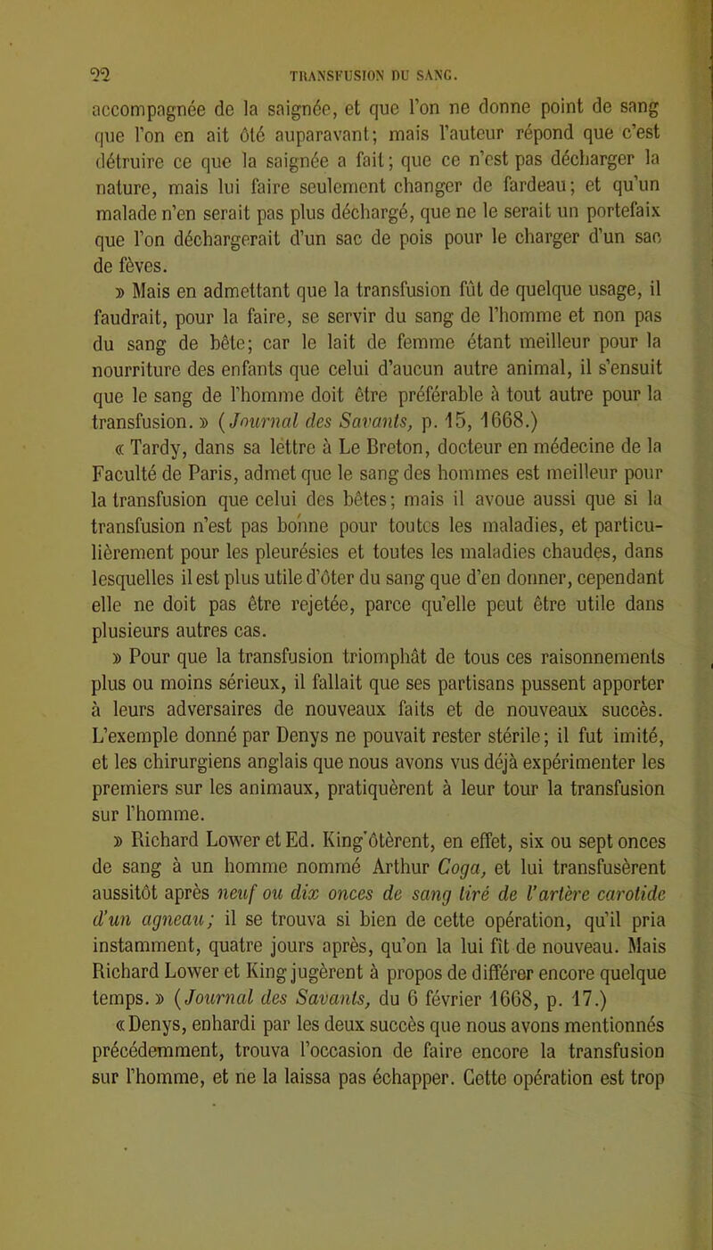 accompagnée de la saignée, et que l’on ne donne point de sang que l’on en ait ôté auparavant; mais l’auteur répond que c’est détruire ce que la saignée a fait ; que ce n’est pas décharger la nature, mais lui faire seulement changer de fardeau; et qu’un malade n’en serait pas plus déchargé, que ne le serait un portefaix que l’on déchargerait d’un sac de pois pour le charger d’un sac de fèves. » Mais en admettant que la transfusion fût de quelque usage, il faudrait, pour la faire, se servir du sang de l’homme et non pas du sang de bête; car le lait de femme étant meilleur pour la nourriture des enfants que celui d’aucun autre animal, il s’ensuit que le sang de l’homme doit être préférable à tout autre pour la transfusion. » {Journal des Savants, p. 15, 1668.) « Tardy, dans sa lettre à Le Breton, docteur en médecine de la Faculté de Paris, admet que le sang des hommes est meilleur pour la transfusion que celui des bêtes ; mais il avoue aussi que si la transfusion n’est pas bonne pour toutes les maladies, et particu- lièrement pour les pleurésies et toutes les maladies chaudes, dans lesquelles il est plus utile d’ôter du sang que d’en donner, cependant elle ne doit pas être rejetée, parce qu’elle peut être utile dans plusieurs autres cas. » Pour que la transfusion triomphât de tous ces raisonnements plus ou moins sérieux, il fallait que ses partisans pussent apporter à leurs adversaires de nouveaux faits et de nouveaux succès. L’exemple donné par Denys ne pouvait rester stérile; il fut imité, et les chirurgiens anglais que nous avons vus déjà expérimenter les premiers sur les animaux, pratiquèrent à leur tour la transfusion sur l’homme. » Richard Lower etEd. King'ôtèrent, en effet, six ou sept onces de sang à un homme nommé Arthur Coga, et lui transfusèrent aussitôt après neuf ou dix onces de sang tiré de l’artère carotide d’un agneau; il se trouva si bien de cette opération, qu’il pria instamment, quatre jours après, qu’on la lui fît de nouveau. Mais Richard Lower et King jugèrent à propos de différer encore quelque temps. » {Journal des Savants, du 6 février 1668, p. 17.) «Denys, enhardi par les deux succès que nous avons mentionnés précédemment, trouva l’occasion de faire encore la transfusion sur l’homme, et ne la laissa pas échapper. Cette opération est trop