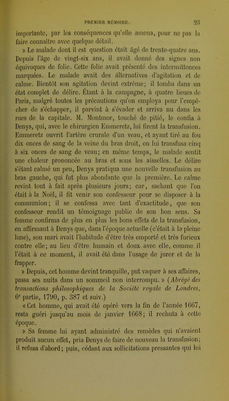 importante, par les conséquences qu’elle amena, pour ne pas la faire connaître avec quelque détail. » Le malade dont il est question était âgé do trente-quatre ans. Depuis l’âge de vingt-six ans, il avait donné des signes non équivoques de folie. Cette folie avait présenté des intermittences marquées. Le malade avait des alternatives d’agitation et de calme. Bientôt son agitation devint extrême; il tomba dans un état complet de délire. Étant à la campagne, à quatre lieues de Paris, malgré toutes les précautions qu’on employa pour l’empê- cher de s’échapper, il parvint à s’évader et arriva nu dans les rues de la capitale. M. Montmor, touché de pitié, le confia à Denys, qui, avec le chirurgien Emmeretz, lui firent la transfusion. Emmeretz ouvrit l’artère crurale d’un veau, et ayant tiré au fou dix onces de sang de 1a veine du bras droit, on lui transfusa cinq à six onces de sang de veau; en même temps, le malade sentit une chaleur prononcée au bras et sous les aisselles. Le délire s’étant calmé un peu, Denys pratiqua une nouvelle transfusion au bras gauche, qui fut plus abondante que la première. Le calme revint tout à fait après plusieurs jours; car, sachant que l’on était à la Noël, il fit venir son confesseur pour se disposer à la communion; il se confessa avec tant d’exactitude, que son confesseur rendit un témoignage public de son bon sens. Sa femme confirma de plus en plus les bons effets de la transfusion, en affirmant à Denys que, dans l’époque actuelle (c’était à la pleine lune), son mari avait l’habitude d’être très emporté et très furieux contre elle; au lieu d’être humain et doux avec elle, comme il l’était à ce moment, il avait été dans l’usage de jurer et de la frapper. ■» Depuis, cet homme devint tranquille, put vaquer à ses affaires, passa ses nuits dans un sommeil non interrompu. » {Abrégé des Iransaclions 'philosophiques de la Société royale de Londres, 6* partie, 1790, p. 387 et suiv.) «Cet homme, qui avait été opéré vers la fin de l’année 1G67, resta guéri jusqu’au mois de janvier 1G68; il rechuta à cette époque. » Sa femme lui ayant administré des remèdes qui n’avaient produit aucun effet, pria Denys de faire de nouveau la transfusion; il refusa d’abord; puis, cédant aux sollicitations pressantes qui lui