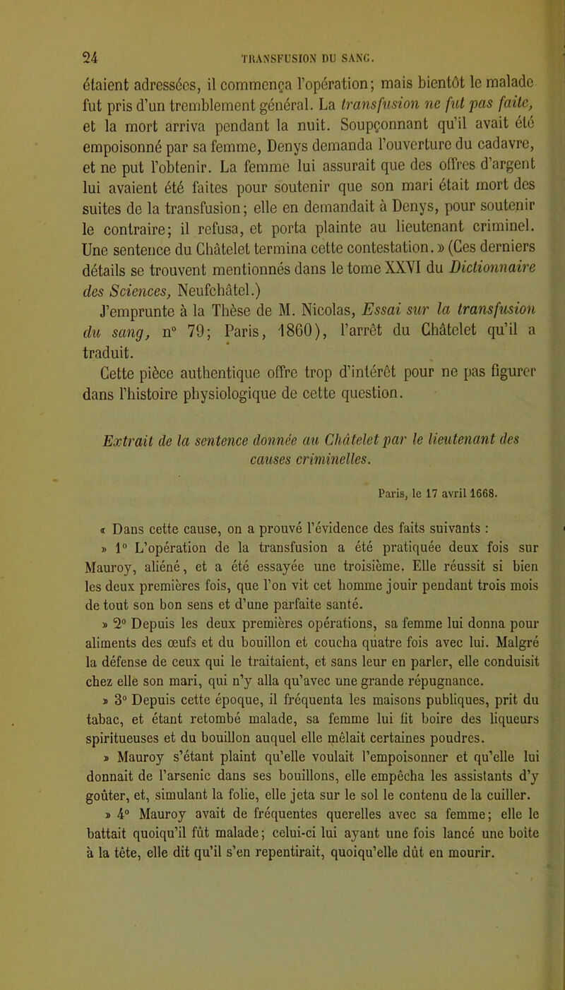 étaient adressées, il commença l’opération; mais bientôt le malade fut pris d’un tremblement général. La transfusion ne fut pas faite, et la mort arriva pendant la nuit. Soupçonnant qu’il avait été empoisonné par sa femme, Denys demanda l’ouverture du cadavre, et ne put l’obtenir. La femme lui assurait que des offres d’argent lui avaient été faites pour soutenir que son mari était mort des suites de la transfusion; elle en demandait à Denys, pour soutenir le contraire; il refusa, et porta plainte au lieutenant criminel. Une sentence du Châtelet termina cette contestation. » (Ces derniers détails se trouvent mentionnés dans le tome XXVI du Dictionnaire des Sciences, Neufcbâtel.) J’emprunte à la Thèse de M. Nicolas, Essai sur la transfusion du sang, n“ 79; Paris, 1860), l’arrêt du Châtelet qu’il a traduit. Cette pièce authentique offre trop d’intérêt pour ne pas figurer dans l’histoire physiologique de cette question. Extrait de la sentence donnée au Châtelet par le lieutenant des causes criminelles. Paris, le 17 avril 1668. t Dans cette cause, on a prouvé l’évidence des faits suivants : » 1“ L’opération de la transfusion a été pratiquée deux fois sur Mauroy, aliéné, et a été essayée une troisième. Elle réussit si bien les deux premières fois, que l’on vit cet homme jouir pendant trois mois de tout son bon sens et d’une parfaite santé. » 2® Depuis les deux premières opérations, sa femme lui donna pour aliments des œufs et du bouillon et coucha quatre fois avec lui. Malgré la défense de ceux qui le traitaient, et sans leur en parler, elle conduisit chez elle son mari, qui n’y alla qu’avec une grande répugnance. ï 3“ Depuis cette époque, il fréquenta les maisons publiques, prit du tabac, et étant retombé malade, sa femme lui fit boire des liqueurs spiritueuses et du bouillon auquel elle mêlait certaines poudres. » Mauroy s’étant plaint qu’elle voulait l’empoisonner et qu’elle lui donnait de l’arsenic dans ses bouillons, elle empêcha les assistants d’y goûter, et, simulant la folie, elle jeta sur le sol le contenu de la cuiller. ï 4® Mauroy avait de fréquentes querelles avec sa femme; elle le battait quoiqu’il fût malade ; celui-ci lui ayant une fois lancé une boite à la tête, elle dit qu’il s’en repentirait, quoiqu’elle dût en mourir.
