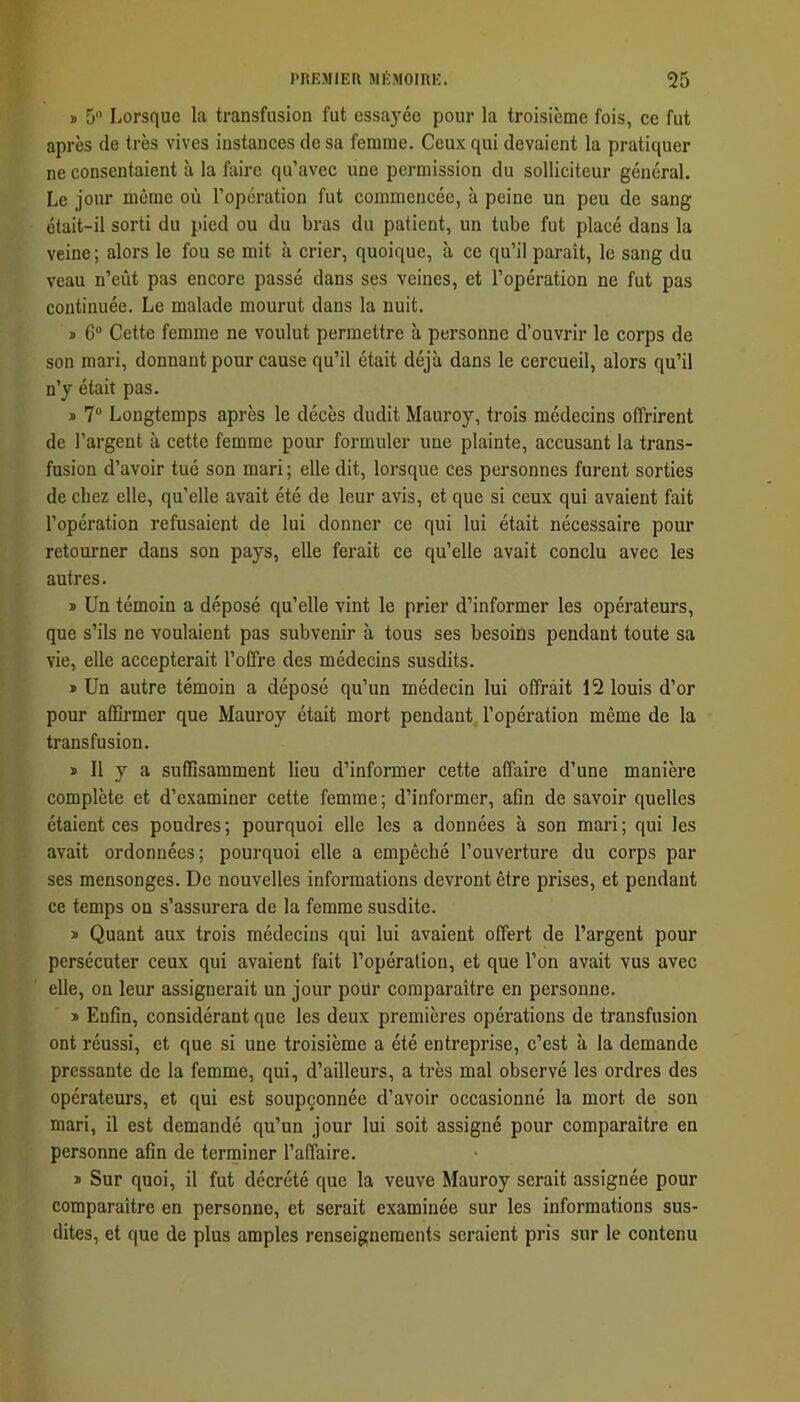 » 5 Lorsque la transfusion fut essayée pour la troisième fois, ce fut après de très vives instances de sa femme. Ceux qui devaient la pratiquer ne consentaient à la faire qu’avec une permission du solliciteur général. Le jour meme où l’operation fut commencée, à peine un peu de sang était-il sorti du pied ou du bras du patient, un tube fut placé dans la veine; alors le fou se mit à crier, quoique, à ce qu’il paraît, le sang du veau n’eût pas encore passé dans ses veines, et l’opération ne fut pas continuée. Le malade mourut dans la nuit. * 6“ Cette femme ne voulut permettre à personne d’ouvrir le corps de son mari, donnant pour cause qu’il était déjà dans le cercueil, alors qu’il n’y était pas. » 7 Longtemps après le décès dudit Mauroy, trois médecins offrirent de l’argent à cette femme pour formuler une plainte, accusant la trans- fusion d’avoir tué son mari; elle dit, lorsque ces personnes furent sorties de chez elle, qu’elle avait été de leur avis, et que si ceux qui avaient fait l’opération refusaient de lui donner ce qui lui était nécessaire pour retourner dans son pays, elle ferait ce qu’elle avait conclu avec les autres. * Un témoin a déposé qu’elle vint le prier d’informer les opérateurs, que s’ils ne voulaient pas subvenir à tous ses besoins pendant toute sa vie, elle accepterait l’offre des médecins susdits. » Un autre témoin a déposé qu’un médecin lui offrait 12 louis d’or pour affirmer que Mauroy était mort pendant, l’opération même de la transfusion. * Il y a suffisamment lieu d’informer cette affaire d’une manière complète et d’examiner cette femme ; d’informer, afin de savoir quelles étaient ces poudres ; pourquoi elle les a données à son mari ; qui les avait ordonnées; pourquoi elle a empêché l’ouverture du corps par ses mensonges. De nouvelles informations devront être prises, et pendant ce temps on s’assurera de la femme susdite. » Quant aux trois médecins qui lui avaient offert de l’argent pour persécuter ceux qui avaient fait l’opération, et que l’on avait vus avec elle, on leur assignerait un jour pour comparaître en personne. » Enfin, considérant que les deux premières opérations de transfusion ont réussi, et que si une troisième a été entreprise, c’est à la demande pressante de la femme, qui, d’ailleurs, a très mal observé les ordres des opérateurs, et qui est soupçonnée d’avoir occasionné la mort de son mari, il est demandé qu’un jour lui soit assigné pour comparaître en personne afin de terminer l’affaire. » Sur quoi, il fut décrété que la veuve Mauroy serait assignée pour comparaître en personne, et serait examinée sur les informations sus- dites, et que de plus amples renseignements seraient pris sur le contenu