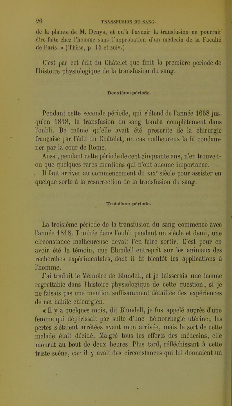 cie la plainte de M. Denys, et qu’à l’avenir la transfusion ne pourrait être faite chez l’homme sans l'approbation d’un médecin de la Faculté de Paris. » (Thèse, p. 15 et suiv.) C’est par cet édit du Châtelet que finit la première période de l’histoire physiologique de la transfusion du sang. Deuxième période. Pendant cette seconde période, qui s’étend de l’année 1668 jus- qu’en 1818, la transfusion du sang tomba complètement dans l’oubli. De même qu’elle avait été proscrite de la chirurgie française par l’édit du Châtelet, un cas malheureux la fit condam- ner par la cour de Rome. Aussi, pendant cette période de cent cinquante ans, n’en trouve-t- on que quelques rares mentions qui n’ont aucune importance. Il faut arriver au commencement du xix^ siècle pour assister en quelque sorte à la résurrection de la transfusion du sang. Troisième période. La troisième période de la transfusion du sang commence avec l’année 1818. Tombée dans l’oubli pendant un siècle et demi, une circonstance malheureuse devait l’en faire sortir. C’est pour en avoir été le témoin, que Blundell entreprit sur les animaux des recherches expérimentales, dont il fit bientôt les applications à l’homme. J’ai traduit le Mémoire de Blundell, et je laisserais une lacune regrettable dans l’histoire physiologique de cette question, si je ne faisais pas une mention suffisamment détaillée des expériences de cet habile chirurgien. « Il y a quelques mois, dit Blundell, je fus appelé auprès d’une femme qui dépérissait par suite d’une hémorrhagie utérine; les pertes s’étaient arrêtées avant mon arrivée, mais le sort de cette malade était décidé. Malgré tous les efforts des médecins, elle mourut au bout de deux heures. Plus tard, réfléchissant à cette triste scène, car il y avait des circonstances qui lui donnaient un