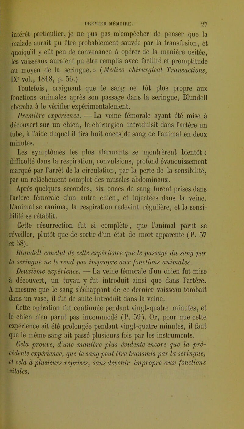 intérêt particulier, je ne pus pas m’empêcher de penser que la malade aurait pu être probablement sauvée par la transfusion, et quoiqu’il y eût peu de convenance à opérer de la manière usitée, les vaisseaux auraient pu être remplis avec facilité et promptitude au moyen de la seringue.» {Medko chirurgical Transactions, IX* vol., 1818, p. 56.) Toutefois, craignant que le sang ne fût plus propre aux fonctions animales après son passage dans la seringue, Blundell chercha à le vérifier expérimentalement. Première expérience. — La veine fémorale ayant été mise à découvert sur un chien, le chirurgien introduisit dans l’artère un tube, à l’aide duquel il tira huit onces^de sang de l’animal en deux minutes. Les symptômes les plus alarmants se inontrèrent bientôt : difficulté dans la respiration, convulsions, profond évanouissement marqué par l’arrêt delà circulation, par la perte de la sensibilité, par un relâchement complet des muscles abdominaux. Après quelques secondes, six onces de sang furent prises dans l’artère fémorale d’un autre chien, et injectées dans la veine. L’animal se ranima, la respiration redevint régulière, et la sensi- bilité se rétablit. Cette résurrection fut si complète, que l’animal parut se réveiller, plutôt que de sortir d’un état de mort apparente (P. 57 et 58). Blundell conclut de celle expérience que le passage du sang par la seringue ne le rend pas impropre aux fonctions animales. Deuxième expérience. — La veine fémorale d’un chien fut mise à découvert, un tuyau y fut introduit ainsi que dans l’artère. A mesure que le sang s’échappant de ce dernier vaisseau tombait dans un vase, il fut de suite introduit dans la veine. Cette opération fut continuée pendant vingt-quatre minutes, et le chien n’en parut pas incommodé (P. 59). Or, pour que celte expérience ait été prolongée pendant vingt-quatre minutes, il faut que le même sang ait passé plusieurs fois par les instruments. Cela prouve, d’une manière plus évidente encore que la pré- cédente expérience, que le sang peut être transmis par la seringue, et cela à plusieurs reprises, sans devenir impropre aux fonctions vitales.