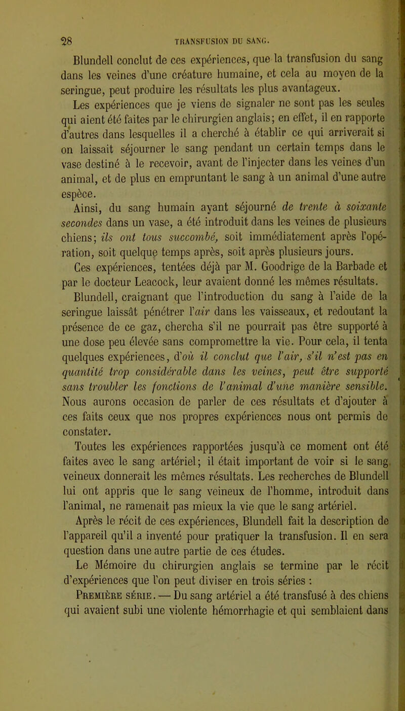 Blundell conclut de ces expériences, que la transfusion du sang dans les veines d’une créature humaine, et cela au moyen de la seringue, peut produire les résultats les plus avantageux. Les expériences que je viens de signaler ne sont pas les seules qui aient été faites par le chirurgien anglais; en effet, il en rapporte d’autres dans lesquelles il a cherché à établir ce qui arriverait si on laissait séjourner le sang pendant un certain temps dans le vase destiné à le recevoir, avant de l’injecter dans les veines d’un animal, et de plus en empruntant le sang à un animal d’une autre espèce. Ainsi, du sang humain ayant séjourné de trente à soixante secondes dans un vase, a été introduit dans les veines de plusieurs chiens; ils ont tous succombé, soit immédiatement après l’opé- ration, soit quelque temps après, soit après plusieurs jours. Ces expériences, tentées déjà par M. Goodrige de la Barbade et par le docteur Leacock, leur avaient donné les mêmes résultats. Blundell, craignant que l’introduction du sang à l’aide de la seringue laissât pénétrer Vair dans les vaisseaux, et redoutant la présence de ce gaz, chercha s’il ne pourrait pas être supporté à une dose peu élevée sans compromettre la vie. Pour cela, il tenta quelques expériences, d’où il conclut que l’air, s’il n’est pas en quantité trop considérable dans les veines, peut être supporté sans troubler les fonctions de l’animal d’une manière sensible. Nous aurons occasion de parler de ces résultats et d’ajouter à ces faits ceux que nos propres expériences nous ont permis de constater. Toutes les expériences rapportées jusqu’à ce moment ont été faites avec le sang artériel; il était important de voir si le sang, veineux donnerait les mêmes résultats. Les recherches de Blundell lui ont appris que lo sang veineux de l’homme, introduit dans l’animal, ne ramenait pas mieux la vie que le sang artériel. Après le récit de ces expériences, Blundell fait la description de l’appareil qu’il a inventé pour pratiquer la transfusion. Il en sera question dans une autre partie de ces études. Le Mémoire du chirurgien anglais se termine par le récit d’expériences que l’on peut diviser en trois séries ; Première série. — Du sang artériel a été transfusé à des chiens qui avaient subi une violente hémorrhagie et qui semblaient dans