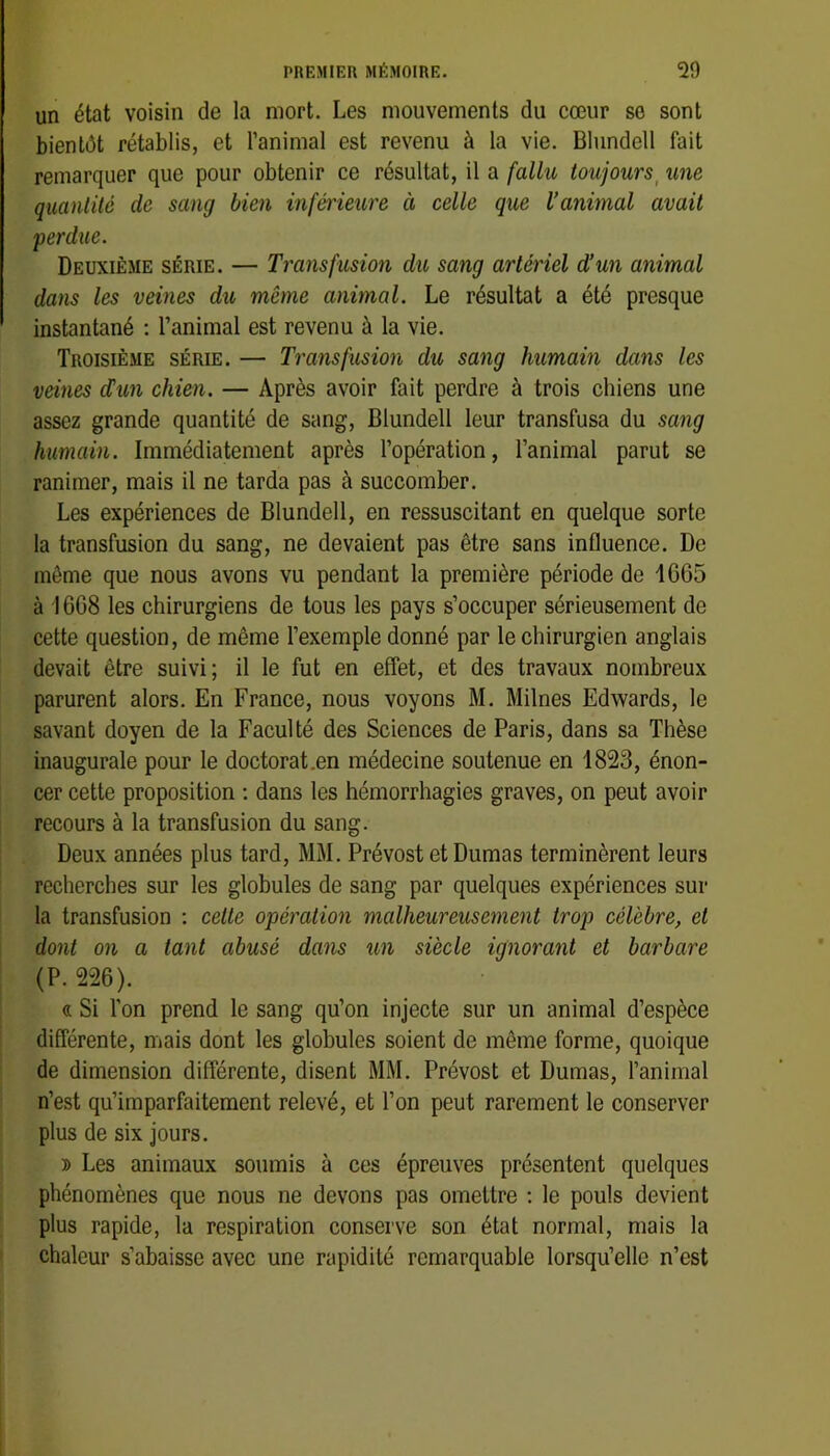 un état voisin de la mort. Les mouvements du cœur sc sont bientôt rétablis, et l’animal est revenu à la vie. Blundell fait remarquer que pour obtenir ce résultat, il a fallu toujours^ une quantité de sang bien inférieure à celle que l’animal avait perdue. Deuxième série. — Transfusion du sang artériel d’un animal dans les veines du même animal. Le résultat a été presque instantané ; l’animal est revenu à la vie. Troisième série. — Transfusion du sang humain dans les veilles d!un chien. — Après avoir fait perdre à trois chiens une assez grande quantité de sang, Blundell leur transfusa du sang humain. Immédiatement après l’opération, l’animal parut se ranimer, mais il ne tarda pas à succomber. Les expériences de Blundell, en ressuscitant en quelque sorte la transfusion du sang, ne devaient pas être sans influence. De môme que nous avons vu pendant la première période de 1665 à 1668 les chirurgiens de tous les pays s’occuper sérieusement de cette question, de même l’exemple donné par le chirurgien anglais devait être suivi; il le fut en effet, et des travaux nombreux parurent alors. En France, nous voyons M. Milnes Edwards, le savant doyen de la Faculté des Sciences de Paris, dans sa Thèse inaugurale pour le doctorat .en médecine soutenue en 1823, énon- cer cette proposition ; dans les hémorrhagies graves, on peut avoir ! recours à la transfusion du sang. Deux années plus tard, MM. Prévost et Dumas terminèrent leurs recherches sur les globules de sang par quelques expériences sur la transfusion ; celle opération malheureusement trop célèbre, et dont on a tant abusé dans un siècle ignorant et barbare (P. 226). « Si l’on prend le sang qu’on injecte sur un animal d’espèce differente, mais dont les globules soient de même forme, quoique de dimension differente, disent MM. Prévost et Dumas, l’animal n’est qu’imparfaitement relevé, et l’on peut rarement le conserver plus de six jours. » Les animaux soumis à ces épreuves présentent quelques phénomènes que nous ne devons pas omettre : le pouls devient plus rapide, la respiration conserve son état normal, mais la chaleur s’abaisse avec une rapidité remarquable lorsqu’elle n’est