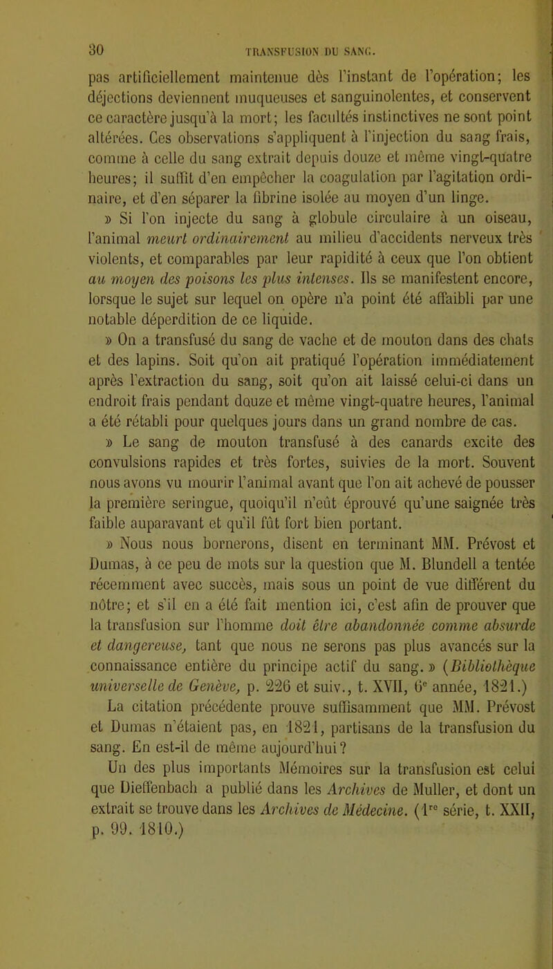 pas artificiellement maintenue dès l’instant de l’opération; les déjections deviennent muqueuses et sanguinolentes, et conservent ce caractère jusqu’à la mort; les facultés instinctives ne sont point altérées. Ces observations s’appliquent à l’injection du sang frais, comme à celle du sang extrait depuis douze et même vingt-quatre heures; il suffît d’en empêcher la coagulation par l’agitation ordi- naire, et d’en séparer la fibrine isolée au moyen d’un linge. » Si l’on injecte du sang à globule circulaire à un oiseau, l’animal meurt ordinairement au milieu d’accidents nerveux très ' violents, et comparables par leur rapidité à ceux que l’on obtient au moyen des 'poisons les plus intenses. Ils se manifestent encore, lorsque le sujet sur lequel on opère n’a point été affaibli par une notable déperdition de ce liquide. » On a transfusé du sang de vache et de mouton dans des chats et des lapins. Soit qu’on ait pratiqué l’opération immédiatement après l’extraction du sang, soit qu’on ait laissé celui-ci dans un endroit frais pendant douze et même vingt-quatre heures, l’animal a été rétabli pour quelques jours dans un grand nombre de cas. » Le sang de mouton transfusé à des canards excite des convulsions rapides et très fortes, suivies de la mort. Souvent nous avons vu mourir l’animal avant que l’on ait achevé de pousser la première seringue, quoiqu’il n’eût éprouvé qu’une saignée très faible auparavant et qu’il fût fort bien portant. » Nous nous bornerons, disent en terminant MM. Prévost et Dumas, à ce peu de mots sur la question que M. Blundell a tentée récemment avec succès, mais sous un point de vue différent du nôtre; et s’il en a été fait mention ici, c’est afin de prouver que la transfusion sur l’homme doit être abandonnée comme absurde et dangereuse, tant que nous ne serons pas plus avancés sur la connaissance entière du principe actif du sang. » {Bibliothèque universelle de Genève, p. '226 et suiv., t. XVII, 6® année, 1821.) La citation précédente prouve suffisamment que MM. Prévost et Dumas n’étaient pas, en 1821, partisans de la transfusion du sang. En est-il de même aujourd’hui ? Un des plus importants Mémoires sur la transfusion est celui que Üieffenbacb a publié dans les Archives de Muller, et dont un extrait se trouve dans les Archives de Médecine. (1'® série, t. XXII, p. 99. 1810.)