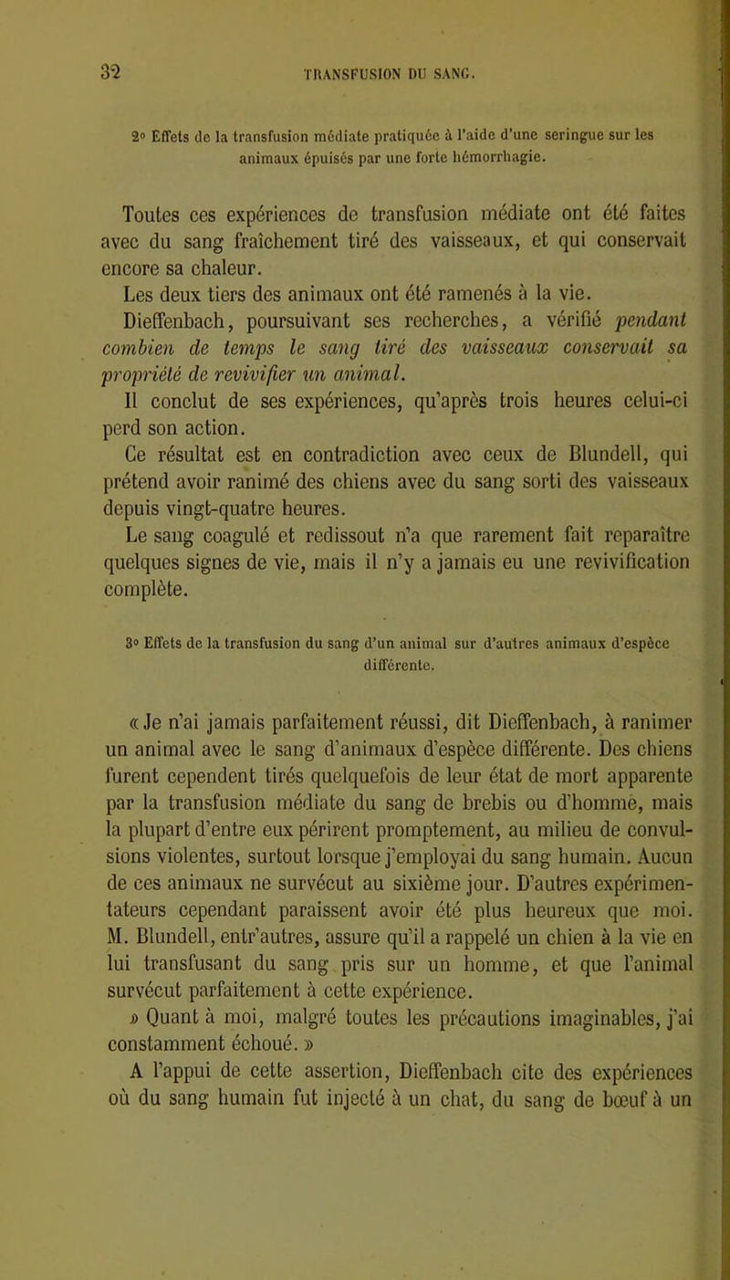 20 Effets de la transfusion médiate pratiquée à l’aide d’une seringue sur les animaux épuisés par une forte hémorrhagie. Toutes ces expériences de transfusion médiate ont été faites avec du sang fraîchement tiré des vaisseaux, et qui conservait encore sa chaleur. Les deux tiers des animaux ont été ramenés à la vie. Dieffenbach, poursuivant ses recherches, a vérifié pendant combien de temps le sang tiré des vaisseaux conservait sa propriété de revivifier un animal. Il conclut de ses expériences, qu’après trois heures celui-ci perd son action. Ce résultat est en contradiction avec ceux de Blundell, qui prétend avoir ranimé des chiens avec du sang sorti des vaisseaux depuis vingt-quatre heures. Le sang coagulé et redissout n’a que rarement fait reparaître quelques signes de vie, mais il n’y a jamais eu une revivification complète. 30 Effets de la transfusion du sang d’un animal sur d’autres animaux d’espèce différente. «Je n’ai jamais parfaitement réussi, dit Dieffenbach, à ranimer un animal avec le sang d’animaux d’espèce différente. Des chiens furent cependent tirés quelquefois de leur état de mort apparente par la transfusion médiate du sang de brebis ou d’bommè, mais la plupart d’entre eux périrent promptement, au milieu de convul- sions violentes, surtout lorsque j’employai du sang bumain. Aucun de ces animaux ne survécut au sixième jour. D’autres expérimen- tateurs cependant paraissent avoir été plus heureux que moi. M. Blundell, entr’autres, assure qu’il a rappelé un cbien à la vie en lui transfusant du sang pris sur un homme, et que l’animal survécut parfaitement à cette expérience. s> Quant à moi, malgré toutes les précautions imaginables, j’ai constamment échoué. » A l’appui de cette assertion, Dieffenbach cite des expériences où du sang humain fut injecté à un chat, du sang de bœuf à un