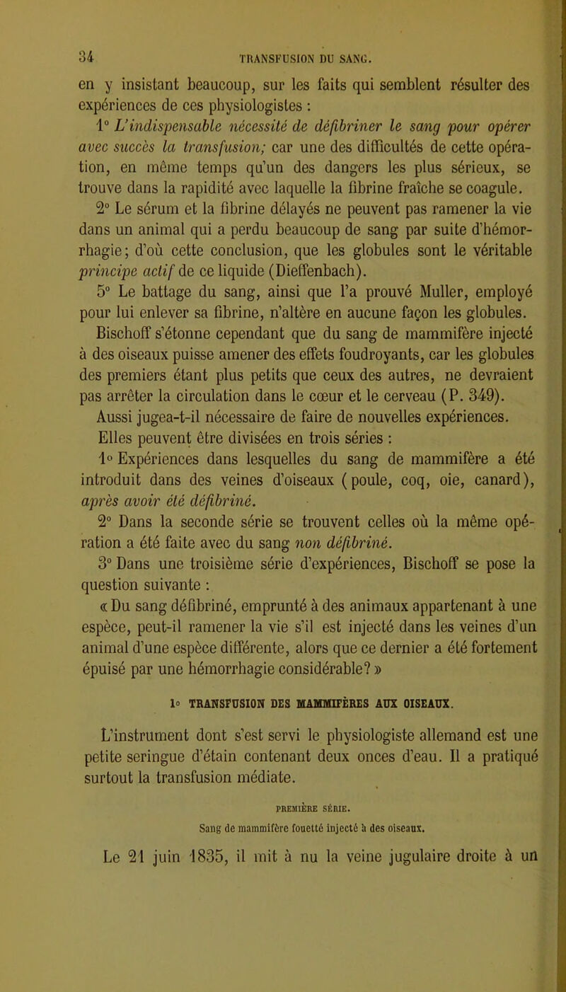 en y insistant beaucoup, sur les faits qui semblent résulter des expériences de ces physiologistes ; 1“ L’indispensable nécessité de défibriner le sang pour opérer avec succès la transfusion; car une des difficultés de cette opéra- tion, en même temps qu’un des dangers les plus sérieux, se trouve dans la rapidité avec laquelle la fibrine fraîche se coagule. 2 Le sérum et la fibrine délayés ne peuvent pas ramener la vie dans un animal qui a perdu beaucoup de sang par suite d’hémor- rhagie; d’où cette conclusion, que les globules sont le véritable principe actif de ce liquide (Dieffenbach). 5“ Le battage du sang, ainsi que l’a prouvé Muller, employé pour lui enlever sa fibrine, n’altère en aucune façon les globules. Bischoff s’étonne cependant que du sang de mammifère injecté à des oiseaux puisse amener des effets foudroyants, car les globules des premiers étant plus petits que ceux des autres, ne devraient pas arrêter la circulation dans le cœur et le cerveau (P. 349). Aussi jugea-t-il nécessaire de faire de nouvelles expériences. Elles peuvent être divisées en trois séries ; 1*^ Expériences dans lesquelles du sang de mammifère a été introduit dans des veines d’oiseaux (poule, coq, oie, canard), après avoir été défibriné. 2“ Dans la seconde série se trouvent celles où la même opé- ration a été faite avec du sang non défibriné. 3“ Dans une troisième série d’expériences, Bischoff se pose la question suivante : « Du sang défibriné, emprunté à des animaux appartenant à une espèce, peut-il ramener la vie s’il est injecté dans les veines d’un animal d’une espèce différente, alors que ce dernier a été fortement épuisé par une hémorrhagie considérable? » 1° TRANSFUSION DES UAHMIFÈRES AÜX OISEAUX. L’instrument dont s’est servi le physiologiste allemand est une petite seringue d’étain contenant deux onces d’eau. Il a pratiqué surtout la transfusion médiate. PREMIÈRE SÉRIE. Sang de mammifère fouetté injecté ’a des oiseaux. Le 21 juin 1835, il mit à nu la veine jugulaire droite à un