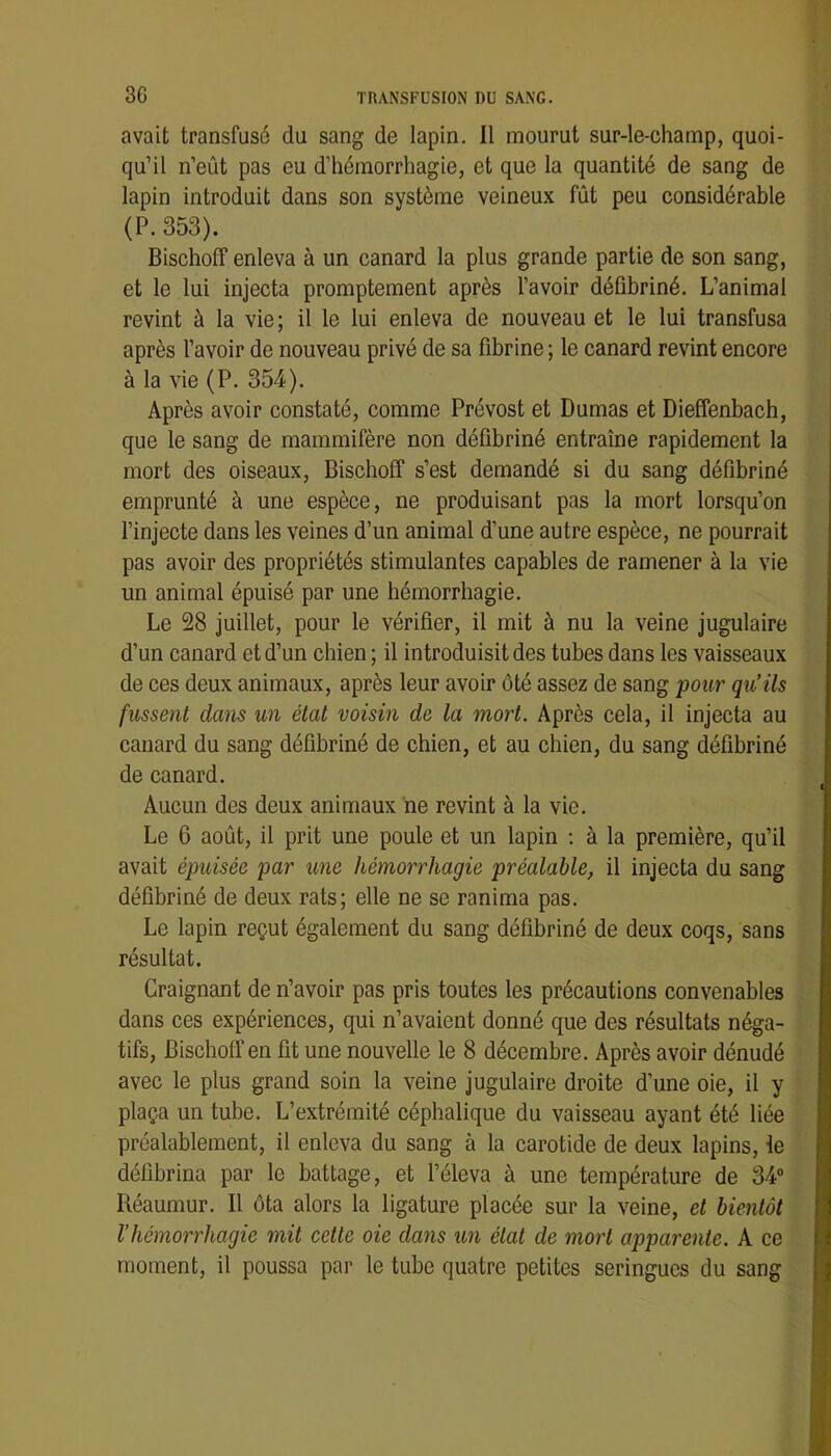 avait transfusé du sang de lapin. Il mourut sur-le-champ, quoi- qu’il n’eût pas eu d’hémorrhagie, et que la quantité de sang de lapin introduit dans son système veineux fût peu considérable (P. 353). Bischoflf enleva à un canard la plus grande partie de son sang, et le lui injecta promptement après l’avoir défibriné. L’animal revint à la vie; il le lui enleva de nouveau et le lui transfusa après l’avoir de nouveau privé de sa fibrine ; le canard revint encore à la vie (P. 354). Après avoir constaté, comme Prévost et Dumas et Dieffenbach, que le sang de mammifère non défibriné entraîne rapidement la mort des oiseaux, Bischoff s’est demandé si du sang défibriné emprunté à une espèce, ne produisant pas la mort lorsqu’on l’injecte dans les veines d’un animal d’une autre espèce, ne pourrait pas avoir des propriétés stimulantes capables de ramener à la vie un animal épuisé par une hémorrhagie. Le 28 juillet, pour le vérifier, il mit à nu la veine jugulaire d’un canard et d’un chien; il introduisit des tubes dans les vaisseaux de ces deux animaux, après leur avoir ôté assez de sang pour qu’ils fussent dans un état voisin de la mort. Après cela, il injecta au canard du sang défibriné de chien, et au chien, du sang défibriné de canard. Aucun des deux animaux ne revint à la vie. Le 6 août, il prit une poule et un lapin ; à la première, qu’il avait épuisée par une hémorrhagie préalable, il injecta du sang défibriné de deux rats; elle ne se ranima pas. Le lapin reçut également du sang défibriné de deux coqs, sans résultat. Craignant de n’avoir pas pris toutes les précautions convenables dans ces expériences, qui n’avaient donné que des résultats néga- tifs, Bischoff en fit une nouvelle le 8 décembre. Après avoir dénudé avec le plus grand soin la veine jugulaire droite d’une oie, il y plaça un tube. L’extrémité céphalique du vaisseau ayant été liée préalablement, il enleva du sang à la carotide de deux lapins, le délibrina par le battage, et l’éleva à une température de 34“ Réaumur. Il ôta alors la ligature placée sur la veine, et bientôt l’hémorrhagie mit cette oie dans un état de mort apparente. A ce moment, il poussa par le tube quatre petites seringues du sang