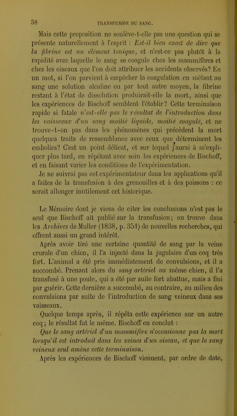 Mais cette proposition ne soulève-t-elle pas une question qui se présente naturellement à l’esprit ; Esi-il bien exact de dire que la fibrine est un élément tonique, et n’cst-ce pas plutôt à la rapidité avec laquelle le sang se coagule chez les mammifères et chez les oiseaux que l’on doit attribuer les accidents observés? En un mot, si l’on parvient à empêcher la coagulation en mêlant au sang une solution alcaline ou par tout autre moyen, la fibrine restant à l’état de dissolution produirait-elle la mort, ainsi que les expériences de Bischoff semblent l’établir? Cette terminaison rapide si fatale n’est-elle pas le résultat de l'introduction dans les vaisseaux d’un sang moitié liquide, moitié coagulé, et ne trouve-t-on pas dans les phénomènes qui précèdent la mort quelques traits de ressemblance avec ceux que déterminent les embolies? C’est un point délicat, et sur lequel j’aurai à m’expli- quer plus tard, en répétant avec soin les expériences de Bischoff, et en faisant varier les conditions de l’expérimentation. Je ne suivrai pas cet expérimentateur dans les applications qu’il a faites de la transfusion à des grenouilles et à des poissons ; ce serait allonger inutilement cet historique. Le Mémoire dont je viens de citer les conclusions n’est pas le seul que Bischoff ait publié sur la transfusion ; on trouve dans les Archives de Muller (1838, p. 351) de nouvelles recherches, qui offrent aussi un grand intérêt. Après avoir tiré une certaine quantité de sang par la veine crurale d’un chien, il l’a injecté dans la jugulaire d’un coq très fort. L’animal a été pris immédiatement de convulsions, et il a succombé. Prenant alors du sang artériel au même chien, il l’a transfusé à une poule, qui a été par suite fort abattue, mais a fini par guérir. Cette dernière a succombé, au contraire, au milieu des convulsions par suite de l’introduction de sang veineux dans ses vaisseaux. Quelque temps après, il répéta cette expérience sur un autre coq ; le résultat fut le même. Bischoff en conclut : Que le sang artériel d’un mammifère n'occasionne pas la mort lorsqu’il est introduit dans les veines d’un oiseau, et que le sang veineux seul amène cette terminaison. Après les expériences de Bischoff viennent, par ordre de date,