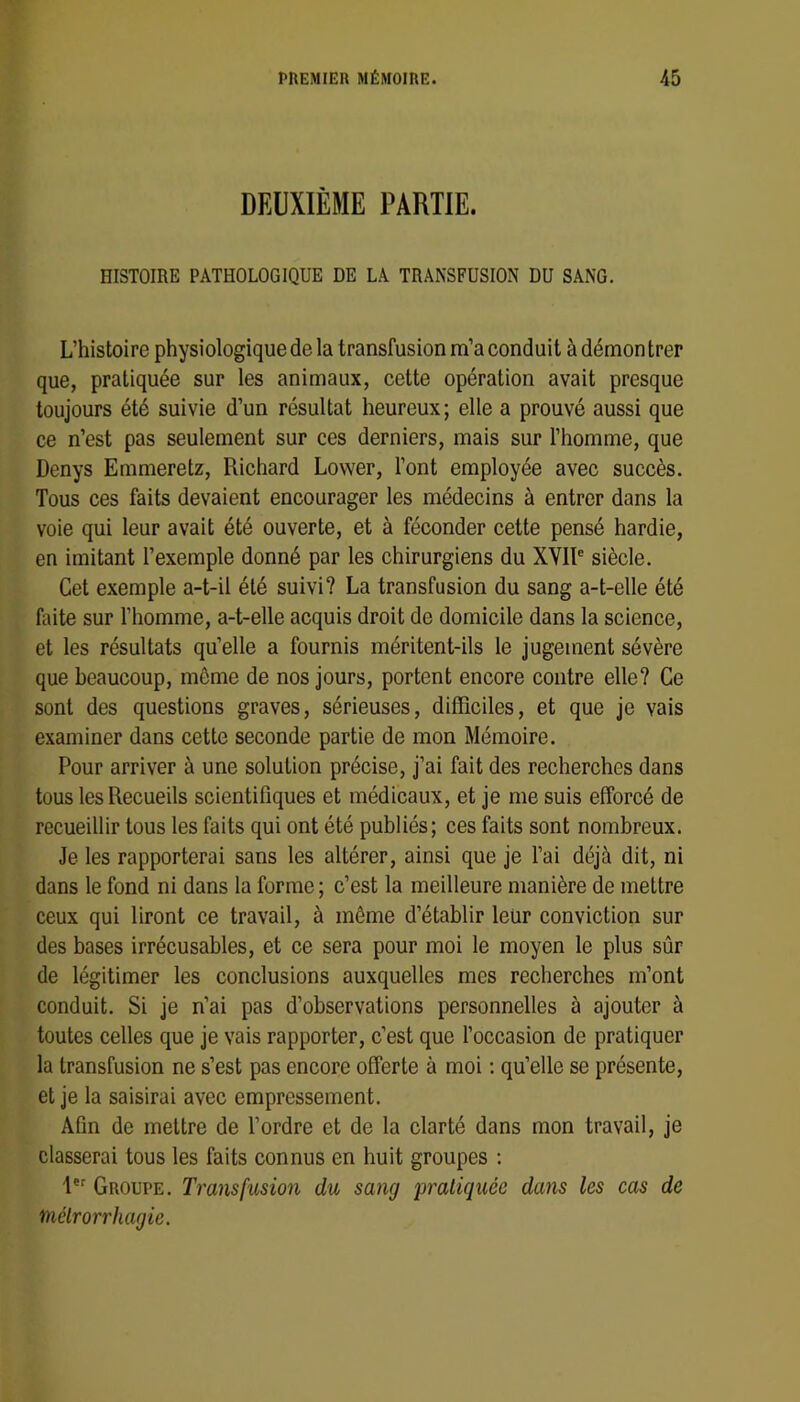 DEUXIÈME PARTIE. HISTOIRE PATHOLOGIQUE DE LA TRANSFUSION DU SANG. L’histoire physiologique de la transfusion m’a conduit à démon trer que, pratiquée sur les animaux, cette opération avait presque toujours été suivie d’un résultat heureux; elle a prouvé aussi que ce n’est pas seulement sur ces derniers, mais sur l’homme, que Denys Emmeretz, Richard Lower, l’ont employée avec succès. Tous ces faits devaient encourager les médecins à entrer dans la voie qui leur avait été ouverte, et à féconder cette pensé hardie, en imitant l’exemple donné par les chirurgiens du XVIR siècle. Cet exemple a-t-il été suivi? La transfusion du sang a-t-elle été Liite sur l’homme, a-t-elle acquis droit de domicile dans la science, et les résultats qu’elle a fournis méritent-ils le jugement sévère que beaucoup, meme de nos jours, portent encore contre elle? Ce sont des questions graves, sérieuses, difïïciles, et que je vais examiner dans cette seconde partie de mon Mémoire. Pour arriver à une solution précise, j’ai fait des recherches dans tous les Recueils scientifiques et médicaux, et je me suis efforcé de recueillir tous les faits qui ont été publiés; ces faits sont nombreux. Je les rapporterai sans les altérer, ainsi que je l’ai déjà dit, ni dans le fond ni dans la forme ; c’est la meilleure manière de mettre ceux qui liront ce travail, à même d’établir leur conviction sur des bases irrécusables, et ce sera pour moi le moyen le plus sûr de légitimer les conclusions auxquelles mes recherches m’ont conduit. Si je n’ai pas d’observations personnelles à ajouter à toutes celles que je vais rapporter, c’est que l’occasion de pratiquer la transfusion ne s’est pas encore offerte à moi ; qu’elle se présente, et je la saisirai avec empressement. Afin de mettre de l’ordre et de la clarté dans mon travail, je classerai tous les faits connus en huit groupes : Groupe. Transfusion du sang 'pratiquée dans les cas de uélrorrhagie.