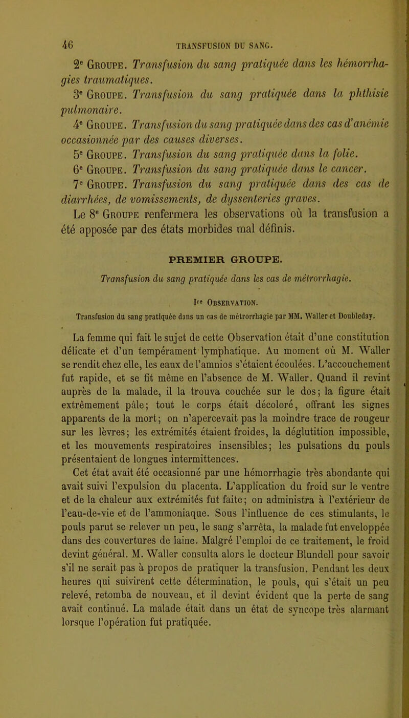 2® Groupe. Transfusion du sang pratiquée dans les hémorrha- gies traumatiques. 3® Groupe. Transfusion du sang pratiquée dans la phthisie pulmonaire. 4® Groupe . Transfusion du sang pratiquée dans des cas d’anémie occasionnée par des causes diverses. 5® Groupe. Transfusion du sang pratiquée dans la folie. 6® Groupe. Transfusion du sang pratiqikée dans le cancer. 7® Groupe. Traiisfusion du sang pratiquée dans des cas de diarrhées, de vomissements, de dyssenteries graves. Le 8® Groupe renfermera les observations où la transfusion a été apposée par des états morbides mal définis. PREMIER GROUPE. Transfusion du sang pratiquée dans les cas de métrorrhagie. P» Observation. Transfusion du sang pratiquée dans un cas de métrorrhagie par MM. Waller et Doubleday. La femme qui fait le sujet de cette Observation était d’une constitution délicate et d’un tempérament lymphatique. Au moment où M. Waller se rendit chez elle, les eaux de l’amuios s’étaient écoulées. L’accouchement fut rapide, et se fit même en l’absence de M. Waller. Quand il revint auprès de la malade, il la trouva couchée sur le dos; la figure était extrêmement pâle; tout le corps était décoloré, offrant les signes apparents de la mort; on n’apercevait pas la moindre trace de rougeur sur les lèvres ; les extrémités étaient froides, la déglutition impossible, et les mouvements respiratoires insensibles; les pulsations du pouls présentaient de longues intermittences. Cet état avait été occasionné par une hémorrhagie très abondante qui avait suivi l’expulsion du placenta. L’application du froid sur le ventre et de la chaleur aux extrémités fut faite ; on administra à l’extérieur de l’eau-de-vie et de l’ammoniaque. Sous l’influence de ces stimulants, le pouls parut se relever un peu, le sang s’arrêta, la malade fut enveloppée dans des couvertures de laine. Malgré l’emploi de ce traitement, le froid devint général. M. Waller consulta alors le docteur Blundell pour savoir s’il ne serait pas à propos de pratiquer la transfusion. Pendant les deux heures qui suivirent cette détermination, le pouls, qui s’était un peu relevé, retomba de nouveau, et il devint évident que la perte de sang avait continué. La malade était dans un état de syncope très alarmant lorsque l’opération fut pratiquée.