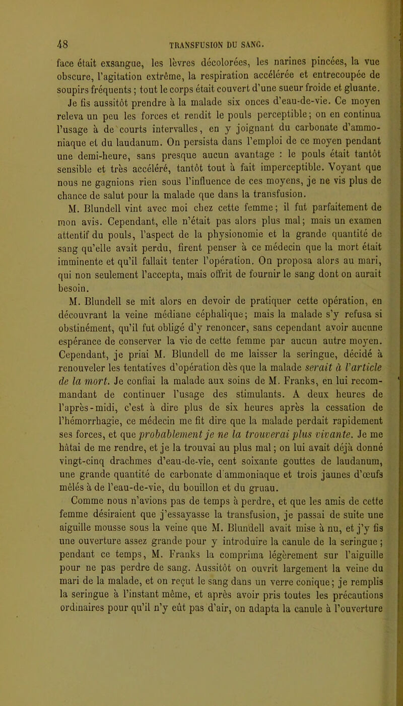 face était exsangue, les lèvres décolorées, les narines pincées, la vue obscure, l’agitation extrême, la respiration accélérée et entrecoupée de soupirs fréquents ; tout le corps était couvert d’une sueur froide et gluante. Je fis aussitôt prendre à la malade six onces d’eau-de-vie. Ce moyen releva un peu les forces et rendit le pouls perceptible ; on en continua l’usage à de courts intervalles, en y joignant du carbonate d’ammo- niaque et du laudanum. On persista dans l’emploi de ce moyen pendant une demi-heure, sans presque aucun avantage : 1e pouls était tantôt sensible et très accéléré, tantôt tout à fait imperceptible. Voyant que nous ne gagnions rien sous l’influence de ces moyens, je ne vis plus de chance de salut pour la malade que dans la transfusion. M. Blundell vint avec moi chez cette femme ; il fut parfaitement de mon avis. Cependant, elle n’était pas alors plus mal; mais un examen attentif du pouls, l’aspect de la physionomie et la grande quantité de sang qu’elle avait perdu, firent penser à ce médecin que la mort était imminente et qu’il fallait tenter l’opération. On proposa alors au mari, qui non seulement l’accepta, mais offrit de fournir le sang dont on aurait besoin. M. Blundell se mit alors en devoir de pratiquer cette opération, en découvrant la veine médiane céphalique ; mais la malade s’y refusa si obstinément, qu’il fut obligé d’y renoncer, sans cependant avoir aucune espérance de conserver la vie de cette femme par aucun autre moyen. Cependant, je priai M. Blundell de me laisser la seringue, décidé à renouveler les tentatives d’opération dès que la malade serait à l’article de la mort. Je confiai la malade aux soins de M. Franks, en lui recom- mandant de continuer l’usage des stimulants. A deux heures de l’après-midi, c’est à dire plus de six heures après la cessation de l’hémorrhagie, ce médecin me fit dire que la malade perdait rapidement ses forces, et que probablement je ne la trouverai plus vivante. Je me hâtai de me rendre, et je la trouvai au plus mal ; on lui avait déjà donné vingt-cinq drachmes d’eau-de-vie, cent soixante gouttes de laudanum, une grande quantité de carbonate d'ammoniaque et trois jaunes d’œufs mêlés à de l’eau-de-vie, du bouillon et du gruau. Comme nous n’avions pas de temps à perdre, et que les amis de cette femme désiraient que j’essayasse la transfusion, je passai de suite une aiguille mousse sous la veine que M. Blundell avait mise à nu, et j’y fis une ouverture assez grande pour y introduire la canule de la seringue ; pendant ce temps, M. Franks la comprima légèrement sur l’aiguille pour ne pas perdre de sang. Aussitôt on ouvrit largement la veine du mari de la malade, et on reçut le sang dans un verre conique; je remplis la seringue à l’instant même, et après avoir pris toutes les précautions ordinaires pour qu’il n’y eût pas d’air, on adapta la canule à l’ouverture