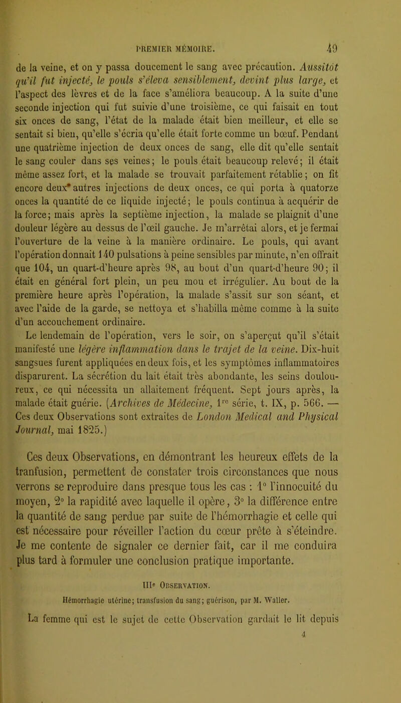de la veine, et on y passa doucement le sang avec précaution. Aussitôt qu’il fut mjectéj, le pouls s’éleva sensiblement, devint plus large, et l’aspect des lèvres et de la face s’améliora beaucoup. A la suite d’une seconde injection qui fut suivie d’une troisième, ce qui faisait en tout six onces de sang, l’état de la malade était bien meilleur, et elle se sentait si bien, qu’elle s’écria qu’elle était forte comme un bœuf. Pendant une quatrième injection de deux onces de sang, elle dit qu’elle sentait le sang couler dans ses veines ; le pouls était beaucoup relevé ; il était même assez fort, et la malade se trouvait parfaitement rétablie ; on fit encore deux* autres injections de deux onces, ce qui porta à quatorze onces la quantité de ce liquide injecté; le pouls continua à acquérir de la force; mais après la septième injection, la malade se plaignit d’une douleur légère au dessus de l’œil gauche. Je m’arrêtai alors, et je fermai l’ouverture de la veine à la manière ordinaire. Le pouls, qui avant l’opération donnait 140 pulsations à peine sensibles par minute, n’en offrait que 104, un quart-d’heure après 98, au bout d’un quart-d’heure 90; il était en général fort plein, un peu mou et irrégulier. Au bout de la première heure après l’opération, la malade s’assit sur son séant, et avec l’aide de la garde, se nettoya et s’habilla même comme à la suite d’un accouchement ordinaire. Le lendemain de l’opération, vers le soir, on s’aperçut qu’il s’était manifesté une légère inflammation dans le trajet de la veine. Dix-huit sangsues furent appliquées en deux fois, et les symptômes inflammatoires disparurent. La sécrétion du lait était très abondante, les seins doulou- reux, ce qui nécessita un allaitement fréquent. Sept jours après, la malade était guérie. [Archives de Médecine, 1™ série, t. IX, p. 566. — Ces deux Observations sont extraites de London Medical and PJiysical Journal, mai 1825.) Ces deux Observations, en démontrant les heureux effets de la tranfusion, permettent de constater trois circonstances que nous verrons se reproduire dans presque tous les cas : 1“ l’innocuité du moyen, 2“ la rapidité avec laquelle il opère, 3“ la différence entre la quantité de sang perdue par suite de l’hémorrhagie et celle qui est nécessaire pour réveiller l’action du cœur prête à s’éteindre. Je me contente de signaler ce dernier fait, car il me conduira plus tard à formuler une conclusion pratique importante. III« Observation. Hémorrhagie utérine; transfusion du sang; guérison, par M. Waller. La femme qui est le sujet de celte Observation gardait le lit depuis 4