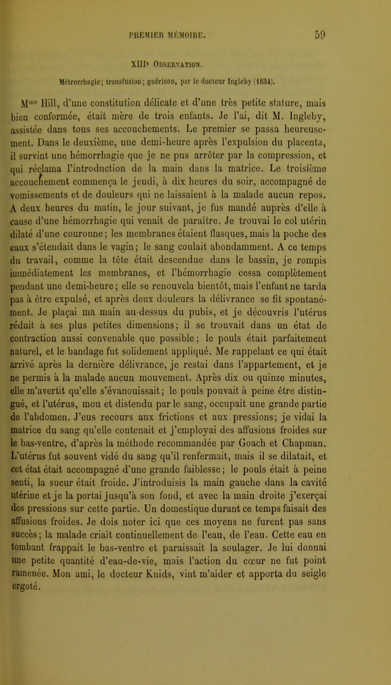 XIII» Observation. Métrorrbagie; transfusion; guérison, par le docieur Ingieby (1834). M'“ Ilill, d’une constitution délicate et d’une très petite stature, mais bien conformée, était mère de trois enfants. Je l’ai, dit M. Ingieby, assistée dans tous ses accouchements. Le premier se passa heureuse- ment. Dans le deuxième, une demi-heure après l’expulsion du placenta, il survint une hémorrhagie que je ne pus arrêter par la compression, et qui réclama l’introduction de la main dans la matrice. Le troisième accouchement commença le jeudi, à dix heures du soir, accompagné do vomissements et de douleurs qui ne laissaient à la malade aucun repos. A deux heures du matin, le jour suivant, je fus mandé auprès d’elle à cause d’une hémorrhagie qui venait de paraître. Je trouvai le col utérin dilaté d’une couronne; les membranes étaient flasques, mais la poche des eaux s’étendait dans le vagin ; le sang coulait abondamment. A ce temps du travail, comme la tête était descendue dans le bassin, je rompis immédiatement les membranes, et l’hémorrhagie cessa complètement pendant une demi-heure ; elle se renouvela bientôt, mais l’enfant ne tarda pas à être expulsé, et après deux douleurs la délivrance se fit spontané- ment. Je plaçai ma main au-dessus du pubis, et je découvris l’utérus réduit à ses plus petites dimensions; il se trouvait dans un état de contraction aussi convenable que possible; le pouls était parfaitement naturel, et le bandage fut solidement appliqué. Me rappelant ce qui était arrivé après la dernière délivrance, je restai dans l’appartement, et je ne permis à la malade aucun mouvement. Après dix ou quinze minutes, elle m’avertit qu’elle s’évanouissait ; le pouls pouvait à peine être distin- gué, et l’utérus, mou et distendu par le sang, occupait une grande partie de l’abdomen. J’eus recours aux frictions et aux pressions; je vidai la matrice du sang qu’elle contenait et j’employai des affusions froides sur le bas-ventre, d’après la méthode recommandée par Goach et Chapman. L’utérus fut souvent vidé du sang qu’il renfermait, mais il se dilatait, et cet état était accompagné d’une grande faiblesse ; le pouls était à peine senti, la sueur était froide. J’introduisis la main gauche dans la cavité utérine et je la portai jusqu’à son fond, et avec la main droite j’exerçai des pressions sur cette partie. Un domestique durant ce temps faisait des affusions froides. Je dois noter ici que ces moyens ne furent pas sans succès; la malade criait continuellement de l’eau, de l’eau. Cette eau en tombant frappait le bas-ventre et paraissait la soulager. Je lui donnai une petite quantité d’eau-de-vie, mais l’action du cœur ne fut point ramenée. Mon ami, le docteur Knids, vint m’aider et apporta du seigle ergoté.