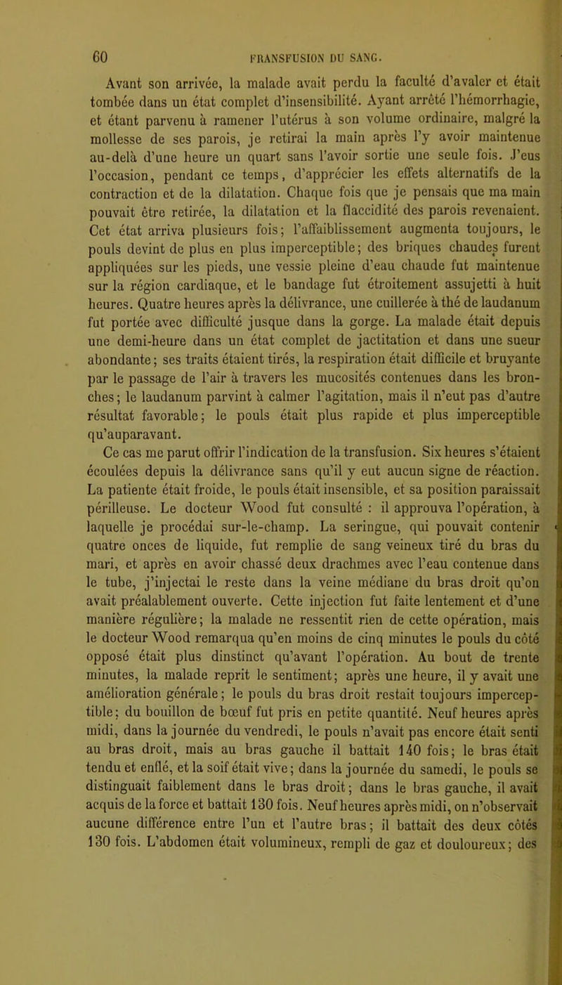 Avant son arrivée, la malade avait perdu la faculté d’avaler et était tombée dans un état complet d’insensibilité. Ayant arrêté l’hémorrhagie, et étant parvenu à ramener l’utérus à son volume ordinaire, malgré la mollesse de ses parois, je retirai la main après l’y avoir maintenue au-delà d’une heure un quart sans l’avoir sortie une seule fois. J’eus l’occasion, pendant ce temps, d’apprécier les effets alternatifs de la contraction et de la dilatation. Chaque fois que je pensais que ma main pouvait être retirée, la dilatation et la flaccidité des parois revenaient. Cet état arriva plusieurs fois; rafifaiblissement augmenta toujours, le pouls devint de plus en plus imperceptible ; des briques chaudes furent appliquées sur les pieds, une vessie pleine d’eau chaude fut maintenue sur la région cardiaque, et le bandage fut étroitement assujetti à huit heures. Quatre heures après la délivrance, une cuillerée à thé de laudanum fut portée avec difficulté jusque dans la gorge. La malade était depuis une demi-heure dans un état complet de jactitation et dans une sueur abondante ; ses traits étaient tirés, la respiration était difficile et bruyante par le passage de l’air à travers les mucosités contenues dans les bron- ches ; le laudanum parvint à calmer l’agitation, mais il n’eut pas d’autre résultat favorable; le pouls était plus rapide et plus imperceptible qu’auparavant. Ce cas me parut offrir l’indication de la transfusion. Six heures s’étaient écoulées depuis la délivrance sans qu’il y eut aucun signe de réaction. La patiente était froide, le pouls était insensible, et sa position paraissait périlleuse. Le docteur Wood fut consulté : il approuva l’opération, à laquelle je procédai sur-le-champ. La seringue, qui pouvait contenir quatre onces de liquide, fut remplie de sang veineux tiré du bras du mari, et après en avoir chassé deux drachmes avec l’eau contenue dans le tube, j’injectai le reste dans la veine médiane du bras droit qu’on avait préalablement ouverte. Cette injection fut faite lentement et d’une manière régulière; la malade ne ressentit rien de cette opération, mais le docteur Wood remarqua qu’en moins de cinq minutes le pouls du côté opposé était plus dinstinct qu’avant l’opération. Au bout de trente minutes, la malade reprit le sentiment; après une heure, il y avait une amélioration générale; le pouls du bras droit restait toujours impercep- tible ; du bouillon de bœuf fut pris en petite quantité. Neuf heures après midi, dans la journée du vendredi, le pouls n’avait pas encore était senti au bras droit, mais au bras gauche il battait 140 fois; le bras était tendu et enflé, et la soif était vive; dans la journée du samedi, le pouls se distinguait faiblement dans le bras droit ; dans le bras gauche, il avait acquis de la force et battait 130 fois. Neuf heures après midi, on n’observait aucune différence entre l’un et l’autre bras; il battait des deux côtés 130 fois. L’abdomen était volumineux, rempli de gaz et douloureux; des
