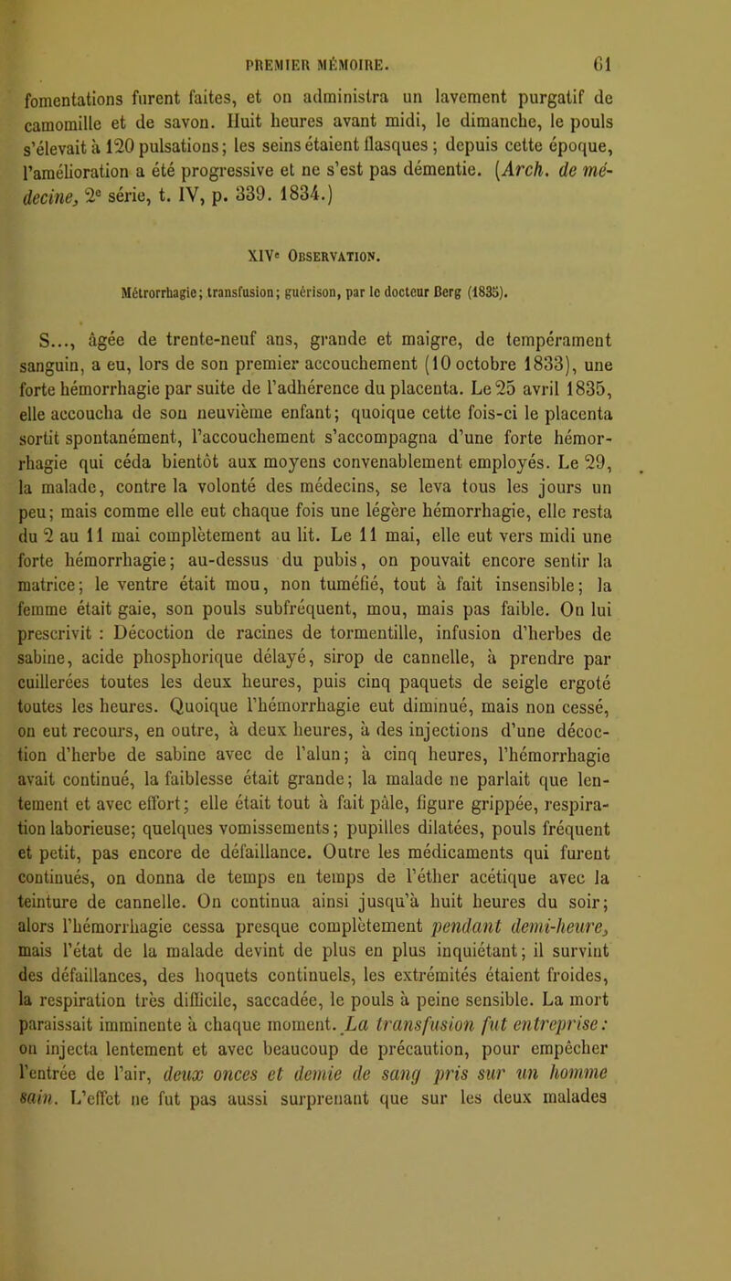 fomentations furent faites, et on administra un lavement purgatif de camomille et de savon. Huit heures avant midi, le dimanche, le pouls s’élevait à 120 pulsations; les seins étaient flasques ; depuis cette époque, l’amélioration a été progressive et ne s’est pas démentie. [Arch. de mé- decine, 2“ série, t. IV, p. 339. 1834.) XIV» Observation. Métrorrhagie; transfusion; guérison, par le docteur Berg (1835). S..., âgée de trente-neuf ans, grande et maigre, de tempérament sanguin, a eu, lors de son premier accouchement (10 octobre 1833), une forte hémorrhagie par suite de l’adhérence du placenta. Le 25 avril 1835, elle accoucha de sou neuvième enfant; quoique cette fois-ci le placenta sortit spontanément, l’accouchement s’accompagna d’une forte hémor- rhagie qui céda bientôt aux moyens convenablement employés. Le 29, la malade, contrôla volonté des médecins, se leva tous les jours un peu ; mais comme elle eut chaque fois une légère hémorrhagie, elle resta du 2 au 11 mai complètement au lit. Le 11 mai, elle eut vers midi une forte hémorrhagie; au-dessus du pubis, on pouvait encore sentir la matrice; le ventre était mou, non tuméfié, tout à fait insensible; la femme était gaie, son pouls subfréquent, mou, mais pas faible. On lui prescrivit : Décoction de racines de tormentille, infusion d’herbes de Sabine, acide phosphorique délayé, sirop de cannelle, à prendre par cuillerées toutes les deux heures, puis cinq paquets de seigle ergoté toutes les heures. Quoique l’hémorrhagie eut diminué, mais non cessé, ou eut recours, en outre, à deux heures, à des injections d’une décoc- tion d’herbe de sabine avec de l’alun; à cinq heures, l’hémorrhagie avait continué, la faiblesse était grande ; la malade ne parlait que len- tement et avec effort; elle était tout à fait pâle, figure grippée, respira- tion laborieuse; quelques vomissements ; pupilles dilatées, pouls fréquent et petit, pas encore de défaillance. Outre les médicaments qui furent continués, on donna de temps en temps de l’éther acétique avec la teinture de cannelle. On continua ainsi jusqu’à huit heures du soir; alors l’hémorrhagie cessa presque complètement pendant demi-heure, mais l’état de la malade devint de plus en plus inquiétant; il survint des défaillances, des hoquets continuels, les extrémités étaient froides, la respiration très difficile, saccadée, le pouls à peine sensible. La mort paraissait imminente à chaque moment. La transfusion fut entreprise: on injecta lentement et avec beaucoup de précaution, pour empêcher l’entrée de l’air, deux onces et demie de sang pris sur un homme sain. L’effet ne fut pas aussi surprenant que sur les deux malades