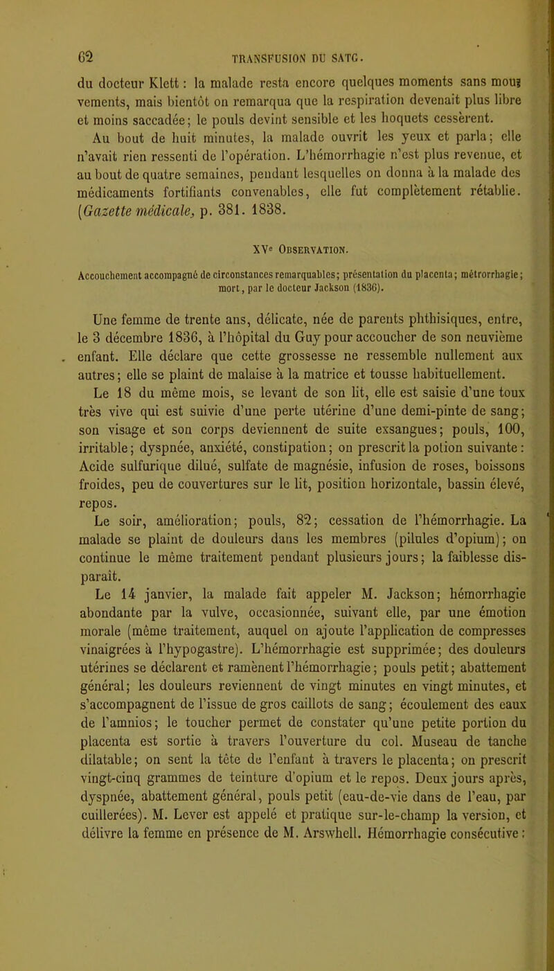 du docteur Klett : la malade resta encore quelques moments sans mou? veraents, mais bientôt on remarqua que la respiration devenait plus libre et moins saccadée; le pouls devint sensible et les hoquets cessèrent. Au bout de huit minutes, la malade ouvrit les yeux et parla ; elle n’avait rien ressenti de l’opération. L’hémorrhagie n’est plus revenue, et au bout de quatre semaines, pendant lesquelles on donna à la malade des médicaments fortifiants convenables, elle fut complètement rétablie. [Gazette médicale, p. 381. 1838. XV' Observation. Accouchement accompagné de circonstances remarquables; présentation du placenta; métrorrbagie; mort, par le docteur Jackson (183G). Une femme de trente ans, délicate, née de parents phthisiques, entre, le 3 décembre 1836, à l’hôpital du Guy pour accoucher de son neuvième . enfant. Elle déclare que cette grossesse ne ressemble nullement aux autres ; elle se plaint de malaise à la matrice et tousse habituellement. Le 18 du même mois, se levant de son lit, elle est saisie d’une toux très vive qui est suivie d’une perte utérine d’une demi-pinte de sang; son visage et son corps deviennent de suite exsangues; pouls, 100, irritable ; dyspnée, anxiété, constipation ; on prescrit la potion suivante : Acide sulfurique dilué, sulfate de magnésie, infusion de roses, boissons froides, peu de couvertures sur le lit, position horizontale, bassin élevé, repos. Le soir, amélioration; pouls, 82; cessation de l’hémorrhagie. La malade se plaint de douleurs dans les membres (pilules d’opium) ; on continue le même traitement pendant plusieui’s jours; la faiblesse dis- paraît. Le 14 janvier, la malade fait appeler M. Jackson; hémorrhagie abondante par la vulve, occasionnée, suivant elle, par une émotion morale (même traitement, auquel on ajoute l’application de compresses vinaigrées à l’hypogastre). L’hémorrhagie est supprimée; des douleurs utérines se déclarent et ramènent l’hémorrhagie ; pouls petit; abattement général; les douleurs reviennent de vingt minutes en vingt minutes, et s’accompagnent de l’issue de gros caillots de sang ; écoulement des eaux de l’amnios; le toucher permet de constater qu’une petite portion du placenta est sortie à travers l’ouverture du col. Museau de tanche dilatable ; on sent la tête de l’enfant à travers le placenta ; on prescrit vingt-cinq grammes de teinture d’opium et le repos. Deux jours après, dyspnée, abattement général, pouls petit (eau-de-vie dans de l’eau, par cuillerées). M. Lever est appelé et pratique sur-le-champ la version, et délivre la femme en présence de M. Arswhell. Hémorrhagie consécutive: