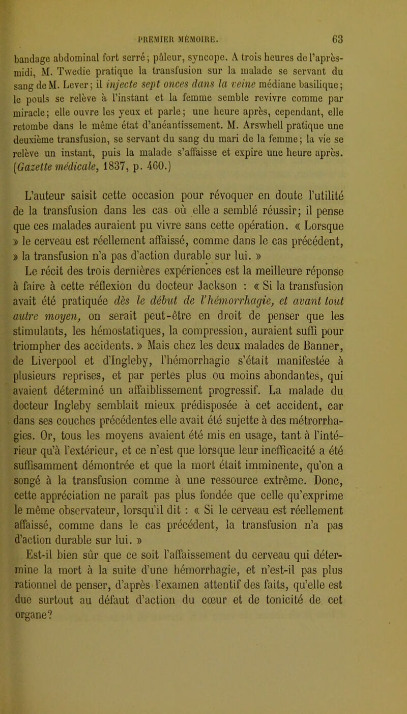 bandage abdominal fort serré ; pâleur, syncope. A trois heures de Taprcs- niidi, M. Twedie pratique la transfusion sur la malade se servant du sang de M. Lever; il injecte sept onces dans la veine médiane basilique; le pouls se relève à l’instant et la femme semble revivre comme par miracle ; elle ouvre les yeux et parle ; une heure après, cependant, elle retombe dans le même état d’anéantissement. M. Arswhell pratique une deuxième transfusion, se servant du sang du mari de la femme ; la vie se relève un instant, puis la malade s’affaisse et expire une heure après. [Gazette médicale, 1837, p. 460.) L’auteur saisit celte occasion pour révoquer en doute l’utilité de la transfusion dans les cas où elle a semblé réussir; il pense que ces malades auraient pu vivre sans cette opération. « Lorsque » le cerveau est réellement affaissé, comme dans le cas précédent, î la transfusion n’a pas d’action durable sur lui. » Le récit des trois dernières expériences est la meilleure réponse à faire à cette réflexion du docteur Jackson : « Si la transfusion avait été pratiquée dès le début de l’hémorrhagie, et avant tout autre moyen, on serait peut-être en droit de penser que les stimulants, les hémostatiques, la compression, auraient suffi pour triompher des accidents. » Mais chez les deux malades de Banner, de Liverpool et d’Ingleby, l’hémorrhagie s’était manifestée à plusieurs reprises, et par pertes plus ou moins abondantes, qui avaient déterminé un affaiblissement progressif. La malade du docteur Ingleby semblait mieux prédisposée à cet accident, car dans ses couches précédentes elle avait été sujette à des métrorrha- gies. Or, tous les moyens avaient été mis en usage, tant à l’inté- rieur qu’à l’extérieur, et ce n’est que lorsque leur inefficacité a été suffisamment démontrée et que la mort était imminente, qu’on a songé à la transfusion comme à une ressource extrême. Donc, cette appréciation ne paraît pas plus fondée que celle qu’exprime le même observateur, lorsqu’il dit ; a Si le cerveau est réellement affaissé, comme dans le cas précédent, la transfusion n’a pas d’action durable sur lui. » Est-il bien sûr que ce soit l’affaissement du cerveau qui déter- mine la mort à la suite d’une hémorrhagie, et n’est-il pas plus rationnel de penser, d’après l’examen attentif des faits, qu’elle est duc surtout au défaut d’action du cœur et de tonicité de cet organe?