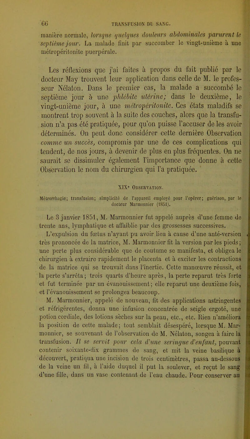 manière normale, lorsque quelques douleurs abdominales parurent le septième jour. La malade finit par succomber le vingt-unième à une métropéritonite puerpérale. Les réflexions que j’ai faites à propos du fait publié par le docteur May trouvent leur application dans celle de M. le profes- seur Nélaton. Dans le premier cas, la malade a succombé le septième jour à une phlébite utérine; dans le deuxième, le vingt-unième jour, è une métropéritonite. Ces états maladifs se montrent trop souvent à la suite des couches, alors que la transfu- ^ sion n’a pas été pratiquée, pour qu’on puisse l’accuser de les avoir déterminés. On peut donc considérer cette dernière Observation comme un succès, compromis par une de ces complications qui tendent, de nos jours, à devenir de plus en plus fréquentes. On ne saurait se dissimuler également l’importance que donne à cette Observation le nom du chirurgien qui l’a pratiquée. XIX' Observation. Métrorrhagie; transfusion; simplicité de l’appareil employé pour l’opérer; guérison, par le docteur Marmonnier (t851). Le 3 janvier 1851, M. Marmonnier fut appelé auprès d’une femme de trente ans, lymphatique et affaiblie par des grossesses successives. L’expulsion du fœtus n’ayant pu avoir lieu à cause d’une anté-version • très prononcée de la matrice, M. Marmonnier fit la version par les pieds; une perte plus considérable que de coutume se manifesta, et obligea le chirurgien à extraire rapidement le placenta et à exciter les contractions de la matrice qui se trouvait dans l’inertie. Celte manœuvre réussit, et la perte s’arrêta; trois quarts d’heure après, la perte reparut très forte et fut terminée par un évanouissement ; elle reparut une deuxième fois, et l’évanouissement se prolongea beaucoup. M. Marmonnier, appelé de nouveau, fit des applications astringentes et réfrigérentes, donna une infusion concentrée de seigle ergoté, une potion cordiale, des lotions sèches sur la peau, etc., etc. Rien n’améliora la position de cette malade; tout semblait désespéré, lorsque M. Mar- monnier, se souvenant de l’observation de M. Nélaton, songea à faire la transfusion. Il se servit pour cela d’une seringue d’enfant, pouvant contenir soixante-dix grammes de sang, et mit la veine basilique à découvert, pratiqua une incision de trois centimètres, passa au-dessous de la veine un fil, à l’aide duquel il put la soulever, et reçut le sang d’une fille, dans un vase contenant de l’eau chaude. Pour conserver au i