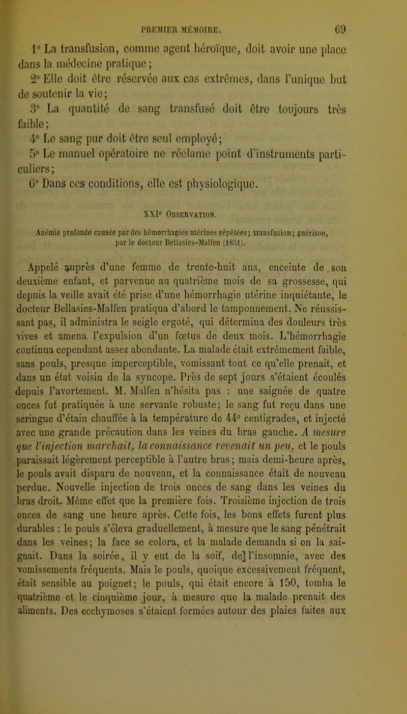 1° La transfusion, comme agent héroïque, doit avoir une place dans la médecine pratique ; 2 Elle doit être réservée aux cas extrêmes, dans Tunique but de soutenir la vie; 3“ La quantité de sang transfusé doit être toujours très faible ; 4® Le sang pur doit être seul employé; 5“ Le manuel opératoire ne réclame point d’instruments parti- culiers; C“ Dans ces conditions, elle est physiologique. XXI« Observation. Anémie profonde causée par des hémorrhagies utérines répétées; transfusion; guérison, par le docteur Bellasies-Malfen (18S1). Appelé «auprès d’une femme de trente-huit ans, enceinte de son deuxième enfant, et parvenue au quatrième mois de sa grossesse, qui depuis la veille avait été prise d’une hémorrhagie utérine inquiétante, le docteur Bellasies-Malfen pratiqua d’abord le tamponnement. Ne réussis- sant pas, il administra le seigle ergoté, qui détermina des douleurs très vives et amena l’expulsion d’un fœtus de deux mois. L’hémorrhagie continua cependant assez abondante. La malade était extrêmement faible, sans pouls, presque imperceptible, vomissant tout ce qu’elle prenait, et dans un état voisin de la syncope. Près de sept jours s’étaient écoulés depuis l’avortement. M. Malfen n’hésita pas : une saignée de quatre onces fut pratiquée à une servante robuste; le sang fut reçu dans une seringue d’étain chauffée à la température de 44° centigrades, et injecté avec une grande précaution dans les veines du bras gauche. A mesure que rinjection marchait, la connaissance revenait un peu, et le pouls paraissait légèrement perceptible à l’autre bras ; mais demi-heure après, le pouls avait disparu de nouveau, et la connaissance était de nouveau perdue. Nouvelle injection de trois onces de sang dans les veines du bras droit. Môme effet que la première fois. Troisième injection de trois onces de sang une heure après. Cette fois, les bons effets furent plus durables : le pouls s’éleva graduellement, à mesure que le sang pénétrait dans les veines ; la face se colora, et la malade demanda si on la sai- gnait. Dans la soirée, il y eut de la soif, de]l’insomnie, avec des vomissements fréquents. Mais le pouls, quoique excessivement fréquent, était sensible au poignet; le pouls, qui était encore à 150, tomba le quatrième et le cinquième jour, à mesure que la malade prenait des aliments. Des ecchymoses s’étaient formées autour des plaies faites aux