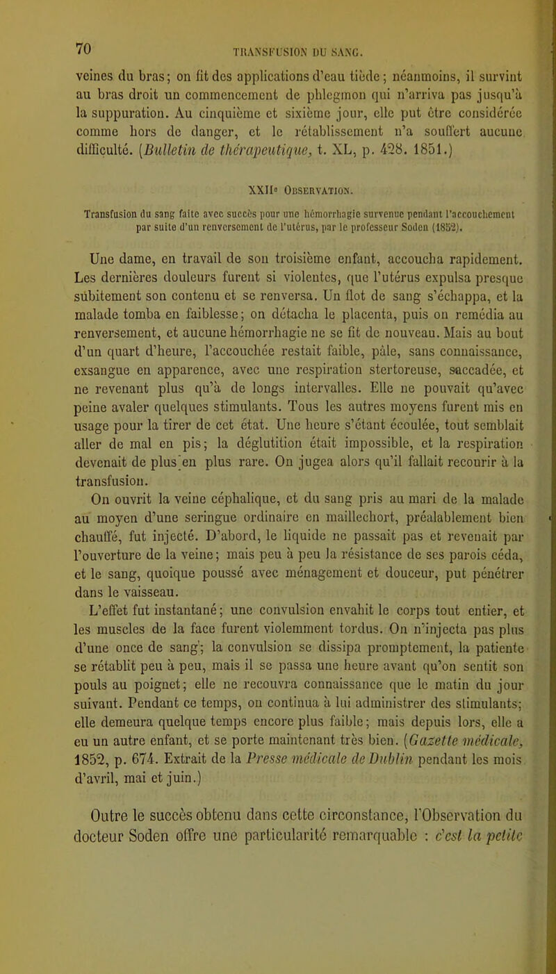 veines du bras; on fit des applications d’eau tiède; néanmoins, il survint au bras droit un commencement de phlegmon qui n’arriva pas jusqu’à la suppuration. Au cinquième et sixième jour, elle put être considérée comme hors de danger, et le rétablissement n’a souflert aucune difficulté. [Bulletin de thérapeutique, t. XL, p. 428. 1851.) XXII» Observatios. Transfusion du sang faite avec succès pour une hémorrhagie survenue pendant l’accoucliemcnl par suite d’un renversement de l’utérus, par le professeur Soden (1852). Une dame, en travail de son troisième enfant, accoucha rapidement. Les dernières douleurs furent si violentes, que l’utérus expulsa presc|ue subitement son contenu et se renversa. Un flot de sang s’échappa, et la malade tomba en faiblesse ; on détacha le placenta, puis on remédia au renversement, et aucune hémorrhagie ne se fit de nouveau. Mais au bout d’un quart d’heure, l’accouchée restait faible, pâle, sans connaissance, exsangue en apparence, avec une respiration stertoreuse, saccadée, et ne revenant plus qu’à de longs intervalles. Elle ne pouvait qu’avec peine avaler quelques stimulants. Tous les autres moyens furent rais en usage pour la tirer de cet état. Une heure s’étant écoulée, tout semblait aller de mal en pis; la déglutition était impossible, et la respiration devenait de plus'en plus rare. On jugea alors qu’il fallait recourir à la transfusion. On ouvrit la veine céphalique, et du sang pris au mari de la malade au moyen d’une seringue ordinaire en maillechort, préalablement bien chaulfé, fut injecté. D’abord, le liquide ne passait pas et revenait par l’ouverture de la veine; mais peu à peu la résistance de ses parois céda, et le sang, quoique poussé avec ménagement et douceur, put pénétrer dans le vaisseau. L’effet fut instantané ; une convulsion envahit le corps tout entier, et les muscles de la face furent violemment tordus. On n’injecta pas plus d’une once de sang'; la convulsion se dissipa promptement, la patiente se rétablit peu à peu, mais il se passa une heure avant qu’on sentit son pouls au poignet; elle ne recouvra connaissance que le matin du jour suivant. Pendant ce temps, ou continua à lui administrer des stimulants; elle demeura quelque temps encore plus faible ; mais depuis lors, elle a eu un autre enfant, et se porte maintenant très bien. [Gazette médicale, 1852, p. 674. Extrait de la Presse médicale de Dublin pendant les mois d’avril, mai et juin.) Outre le succès obtenu dans cette circonstance, TObsorvation du docteur Soden offre une particularité remarquable ; c'est la pelile