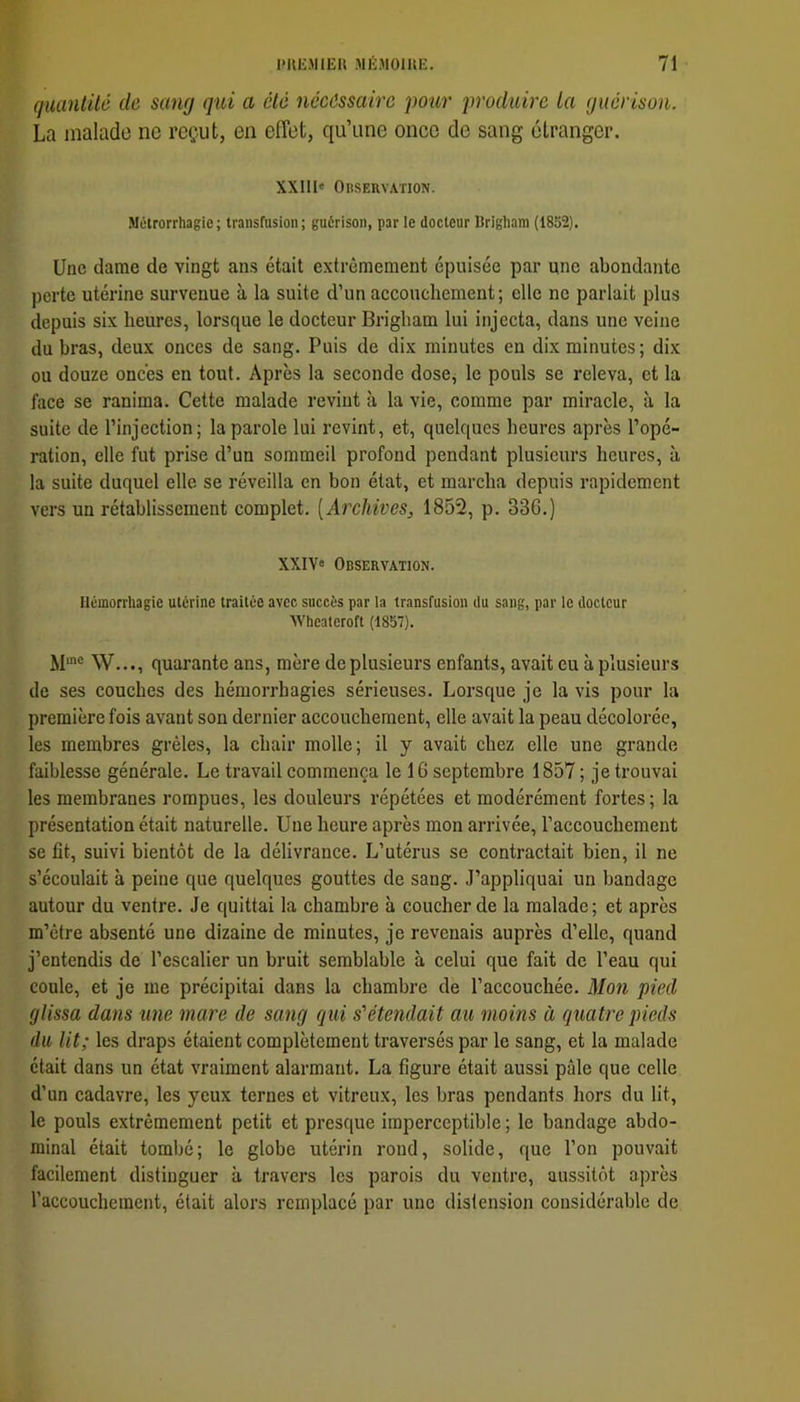 quantité de sang qui a été nécessaire 'pour produire la guérison. La malade no reçut, en effet, qu’une once de sang étranger. XX11I« OnSERVATION. Métrorrhagie; transfusion; guérison, par le docteur Brigham (1852). Une dame de vingt ans était extrêmement épuisée par une abondante perte utérine survenue à la suite d’un accouchement; elle ne parlait plus depuis six heures, lorsque le docteur Brigham lui injecta, dans une veine du bras, deux onces de sang. Puis de dix minutes en dix minutes ; dix ou douze onces en tout. Après la seconde dose, le pouls se releva, et la face se ranima. Cette malade revint à la vie, comme par miracle, à la suite de l’injection; la parole lui revint, et, quelques heures après l’opé- ration, elle fut prise d’un sommeil profond pendant plusieurs heures, à la suite duquel elle se réveilla en bon état, et marcha depuis rapidement vers un rétablissement complet. [Archives, 1852, p. 336.) XXIV» Observation. Hémorrhagie utérine traitée avec succès par la transfusion du sang, par le docteur AVheateroft (1857). W..., quarante ans, mère de plusieurs enfants, avait eu à plusieurs de ses couches des hémorrhagies sérieuses. Lorsque je la vis pour la première fois avant son dernier accouchement, elle avait la peau décolorée, les membres grêles, la chair molle; il y avait chez elle une grande faiblesse générale. Le travail commença le 16 septembre 1857 ; je trouvai les membranes rompues, les douleurs répétées et modérément fortes ; la présentation était naturelle. Une heure après mon arrivée, l’accouchement se fit, suivi bientôt de la délivrance. L’utérus se contractait bien, il ne s’écoulait à peine que quelques gouttes de sang. J’appliquai un bandage autour du ventre. Je quittai la chambre à coucher de la malade; et après m’être absenté une dizaine de minutes, je revenais auprès d’elle, quand j’entendis de l’escalier un bruit semblable à celui que fait de l’eau qui coule, et je me précipitai dans la chambre de l’accouchée. Mon pied glissa dans une mare de sang qui s'étendait au moins à quatre pieds du lit; les draps étaient complètement traversés par le sang, et la malade était dans un état vraiment alarmant. La figure était aussi pâle que celle d’un cadavre, les yeux ternes et vitreux, les bras pendants hors du lit, le pouls extrêmement petit et presque imperceptible ; le bandage abdo- minal était tombé; le globe utérin rond, solide, que l’on pouvait facilement distinguer à travers les parois du ventre, aussitôt après l’accouchement, était alors remplacé par une distension considérable de