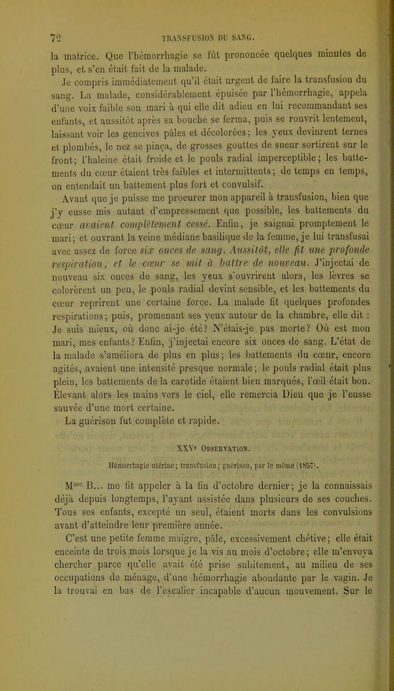 la matrice. Que l’iiémorrhagie se fût prononcée quelques minutes de plus, et s’en était fait de la malade. .le compris immédiatement qu’il était urgent de faire la transfusion du sang. La malade, considérablement épuisée par 1 hémorrhagie, appela d’une voix faible son mari à qui elle dit adieu en lui recommandant ses enfants, et aussitôt après sa bouche se ferma, puis se rouvrit lentement, laissant voir les gencives pâles et décolorées ; les yeux devinrent ternes et plombés, le nez se pinça, de grosses gouttes de sueur sortirent sur le front; l’haleine était froide et le pouls radial imperceptible; les batte- ments du cœur étaient très faibles et intermittents ; de temps en temps, on entendait un battement plus fort et convulsif. Avant que je puisse me procurer mon appareil à transfusion, bien que j’y eusse mis autant d’empressement que possible, les battements du cœur avaient complètement cessé. Enfin, je saignai promptement le mari; et ouvrant la veine médiane basilique de la femme, je lui transfusai avec assez de force six onces de sang. Aussitôt, elle fit une profonde respiration, et le cœur se mit à battre de nouveau. J’injectai de nouveau six onces de sang, les yeux s’ouvrirent alors, les lèvres se colorèrent un peu, le pouls radial devint sensible, et les battements du cœur reprirent une certaine force. La malade fit quelques profondes respirations; puis, promenant ses yeux autour de la chambre, elle dit : Je suis mieux, où donc ai-je été? N’étais-je pas morte? Où est mon mari, mes enfants? Enfin, j’injectai encore six onces de sang. L’état de la malade s’améliora de plus en plus ; les battements du cœur, encore agités, avaient une intensité presque normale ; le pouls radial était plus plein, les battements de la carotide étaient bien marqués, l’œil était bon. Élevant alors les mains vers le ciel, elle remercia Dieu que je l’eusse sauvée d’une mort certaine. La guérison fut complète et rapide. XX.V» Observation. Hémorrhagie utérine; transfusion; guérison, par ie même (1857). M'® B... me fit appeler à la fin d’octobre dernier; je la connaissais déjà depuis longtemps, l’ayant assistée dans plusieurs de ses couches. Tous ses enfants, excepté un seul, étaient morts dans les convulsions avant d’atteindre leur première année. C’est une petite femme maigre, pâle, excessivement chétive; elle était enceinte de trois mois lorsque je la aûs au mois d’octobre; elle m’envoya chercher parce qu’elle avait été prise subitement, au milieu de ses occupations de ménage, d’une hémorrhagie abondante par le vagin. Je la trouvai en bas de l’escalier incapable d’aucun mouvement. Sur le