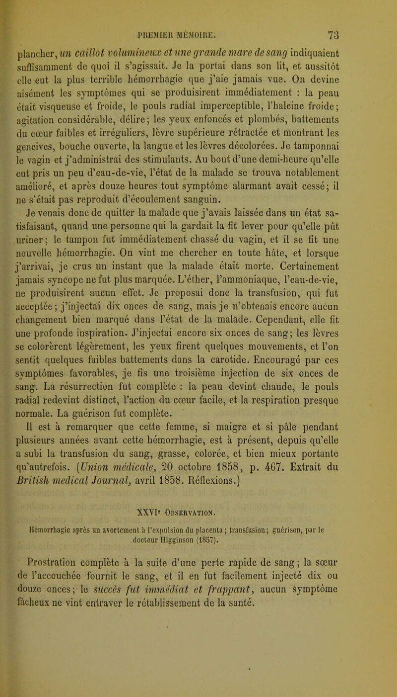 plancher, î/« caillot volumineux et une grande mare de sang indiquaient suffisamment de quoi il s’agissait. Je la portai dans son lit, et aussitôt elle eut la plus terrible hémorrhagie que j’aie jamais vue. On devine aisément les s}Tnptômes qui se produisirent immédiatement ; la peau était visqueuse et froide, le pouls radial imperceptible, l’halcine froide; agitation considérable, délire ; les yeux enfoncés et plombés, battements du cœur faibles et irréguliers, lèvre supérieure rétractée et montrant les gencives, bouche ouverte, la langue et les lèvres décolorées. Je tamponnai le vagin et j’administrai des stimulants. Au bout d’une demi-heure qu’elle eut pris un peu d’eau-de-vie, l’état de la malade se trouva notablement amélioré, et après douze heures tout symptôme alarmant avait cessé; il ne s’était pas reproduit d’écoulement sanguin. Je venais donc de quitter la malade que j’avais laissée dans un état sa- tisfaisant, quand une personne qui la gardait la fit lever pour qu’elle pût uriner; le tampon fut immédiatement chassé du vagin, et il se fit une nouvelle hémorrhagie. On vint me chercher en toute hâte, et lorsque j’arrivai, je crus un instant que la malade était morte. Certainement jamais s)mcope ne fut plus marquée. L’éther, l’ammoniaque, l’eau-de-vie, ne produisirent aucun effet. Je proposai donc la transfusion, qui fut acceptée; j’injectai dix onces de sang, mais je n’obtenais encore aucun changement bien marqué dans l’état de la malade. Cependant, elle fît une profonde inspiration. J’injectai encore six onces de sang; les lèvres se colorèrent légèrement, les yeux firent quelques mouvements, et l’on sentit quelques faibles battements dans la carotide. Encouragé par ces symptômes favorables, je fis une troisième injection de six onces de sang. La résurrection fut complète ; la peau devint chaude, le pouls radial redevint distinct, l’action du cœur facile, et la respiration presque normale. La guérison fut complète. Il est à remarquer que cette femme, si maigre et si pâle pendant plusieurs années avant cette hémorrhagie, est à présent, depuis qu’elle a subi la transfusion du sang, grasse, colorée, et bien mieux portante qu’autrefois. [Union médicale^ 20 octobre 1858, p. 4G7. Extrait du British medical Journal^ avril 1858. Réflexions.) XXVI» Observation. Hcmorrliagic après un avortement ’a l’expulsion du placenta ; transfusion; guérison, par le docteur Higginson (1857). Prostration complète à la suite d’une perte rapide de sang ; la sœur de l’accouchée fournit le sang, et il en fut facilement injecté dix ou douze onces; le succès fut immédiat et frappant, aucun Symptôme fâcheux ne vint entraver le rétablissement de la santé.