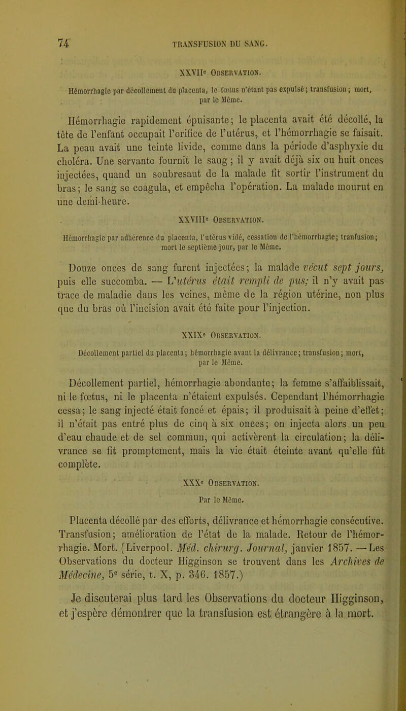 XXVII» Observation. Hémorrhagie par décollement du placenta, le fadus ii’ctanl pas expulsé ; transfusion ; mort, par le .Même. Ilémorrliagie rapitleincnt épuisante; le placenta avait été décollé, la tête de l’enfant occupait l’orifice de l’utérus, et l’hémorrhagie se faisait. La peau avait une teinte livide, comme dans la période d’asphyxie du choléra. Une servante fournit le saug ; il y avait déjà six ou huit onces injectées, quand un soubresaut de la malade fit sortir l’instrument du bras ; le sang se coagula, et empêcha l’opération. La malade mourut en une demi-heure. XXVIII» Observation. Hémorrhagie par adhérence du placenta, l’utérus vidé, cessation de l’hémorrhagie; tranfusion; mort le septième jour, par le Même. Douze onces de saug furent injectées; la malade sept jours, puis elle succomba. — Viitérus était rempli de pus; il n’y avait pas trace de maladie dans les veines, même de la région utérine, non plus que du bras où l’incision avait été faite pour l’injection. XXIX» Observation. Décollement partiel du placenta; hémorrhagie avant la délivrance; transfusion; mort, par le Même. Décollement partiel, hémorrhagie abondante; la femme s’affaiblissait, ni le foetus, ni le placenta n’étaient expulsés. Cependant l’hémorrhagie cessa; le sang injecté était foncé et épais; il produisait à peine d’effet; il n’était pas entré plus de cinq à six onces; on injecta alors un peu d’eau chaude et de sel commun, qui activèrent la circulation; la déli- vrance se lit promptement, mais la vie était éteinte avant qu’elle fût complète. XXX» Observation. Par le Même. Placenta décollé par des efforts, délivrance et hémorrhagie consécutive. Transfusion; amélioration de l’état de la malade. Retour de l’hémor- rhagie. Mort. (Liverpool. Méd. chirurg. Journal, janvier 1857. —Les Observations du docteur Higginson se trouvent dans les Archives de Médecine, 5® série, t. X, p. 346. 1857.) Je discuterai plus tard les Observations du docteur Higginson, et j’espère démontrer que la transfusion est étrangère à la mort.
