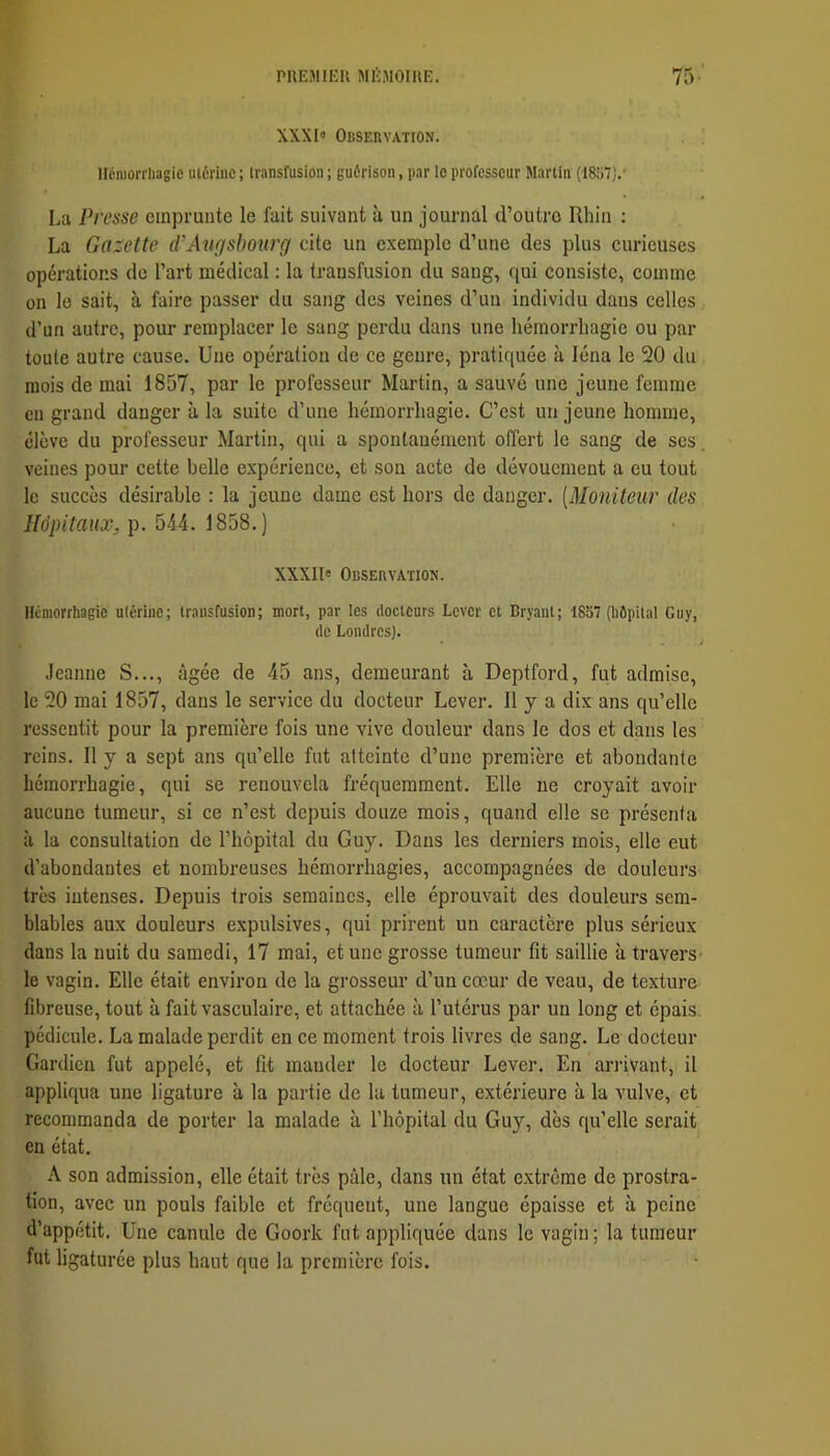 XXXI» Observation. néniorrhagie utérine ; transfusion ; guérison, par ie professeur Martin (1857).' La Presse emprunte le fait suivant à un journal d’outre Rhin : La Gazette eVAngsbourg cite un exemple d’une des plus curieuses opérations de l’art médical : la transfusion du sang, qui consiste, comme on le sait, à faire passer du sang des veines d’un individu dans celles. d’un autre, pour remplacer le sang perdu dans une hémorrhagie ou par toute autre cause. Une opération de ce genre, pratiquée à léna le 20 du mois de mai 1857, par le professeur Martin, a sauvé une jeune femme en grand danger à la suite d’une hémorrhagie. C’est un jeune homme, élève du professeur Martin, qui a spontanément offert le sang de ses. veines pour cette belle expérience, et son acte de dévouement a eu tout le succès désirable : la jeune dame est hors de danger. [Moniteur des Hôpitaux, p. 544. 1858.) XXXIl» Observation. Hémorrhagie ulérinc; transfusion; mort, par les docteurs Lever et Bryant; 1857 (hôpital Guy, de Londres). Jeanne S..., âgée de 45 ans, demeurant à Deptford, fut admise, le 20 mai 1857, dans le service du docteur Lever. Il y a dix ans qu’elle ressentit pour la première fois une vive douleur dans le dos et dans les reins. Il y a sept ans qu’elle fut atteinte d’une première et abondante hémorrhagie, qui se renouvela fréquemment. Elle ne croyait avoir aucune tumeur, si ce n’est depuis douze mois, quand elle se présenta à la consultation de l’hôpital du Guy. Dans les derniers mois, elle eut d’abondantes et nombreuses hémorrhagies, accompagnées de douleurs très intenses. Depuis trois semaines, elle éprouvait des douleurs sem- blables aux douleurs expulsives, qui prirent un caractère plus sérieux dans la nuit du samedi, 17 mai, et une grosse tumeur fit saillie à travers- le vagin. Elle était environ de la grosseur d’un cœur de veau, de texture fibreuse, tout à fait vasculaire, et attachée à l’utérus par un long et épais pédicule. La malade perdit en ce moment trois livres de sang. Le docteur Gardien fut appelé, et fit mander le docteur Lever. En ariivant, il appliqua une ligature à la partie de la tumeur, extérieure à la vulve, et recommanda de porter la malade à l’hôpital du Guy, dès qu’elle serait en état. A son admission, elle était très pâle, dans un état e.xtrcme de prostra- tion, avec un pouls faible et fréquent, une langue épaisse et à peine d’appétit. Une canule de Goork fut appliquée dans le vagin; la tumeur fut ligaturée plus haut que la première fois.