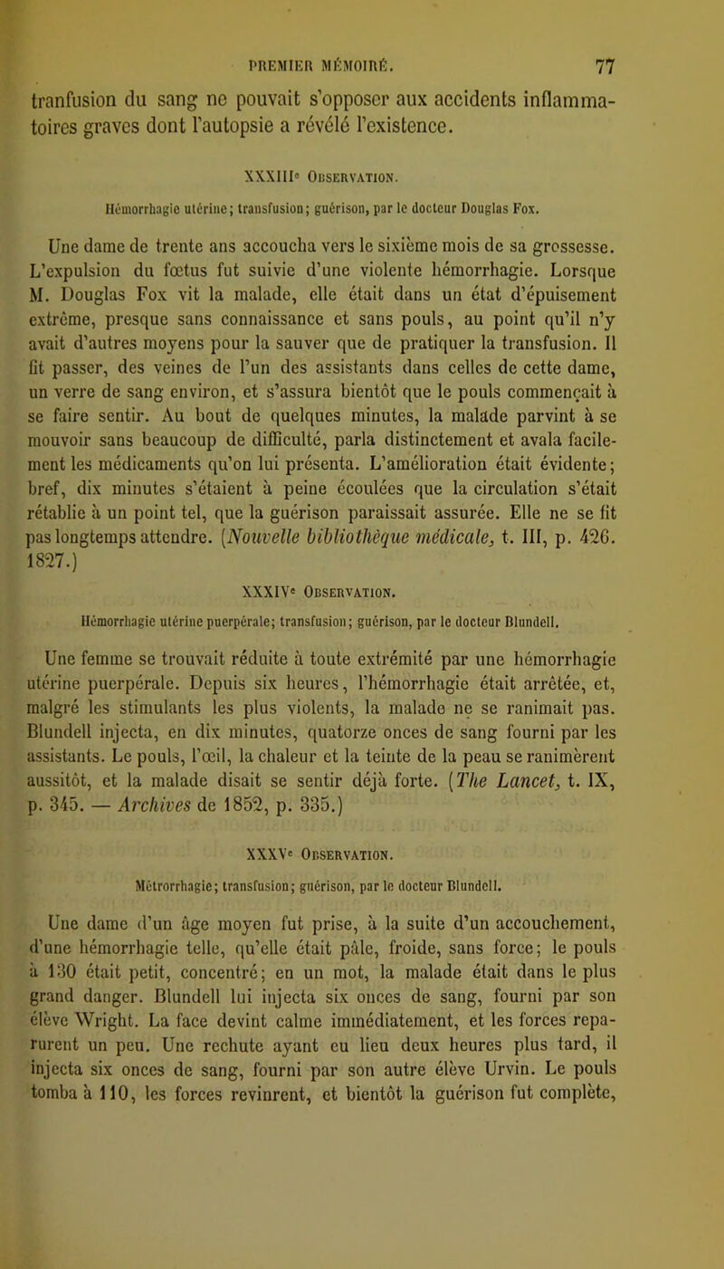tranfusion du sang ne pouvait s’opposer aux accidents inflamma- toires graves dont l’autopsie a révélé l’existence. XXXIII» OUSERVATION. Uûmorrbagic utérine; transfusioD; guérison, par le docteur Douglas Fox. Une dame de trente ans accoucha vers le sixième mois de sa grossesse. L’expulsion du fœtus fut suivie d’une violente hémorrhagie. Lorsque M. Douglas Fox vit la malade, elle était dans un état d’épuisement extrême, presque sans connaissance et sans pouls, au point qu’il n’y avait d’autres moyens pour la sauver que de pratiquer la transfusion. Il fit passer, des veines de l’un des assistants dans celles de cette dame, un verre de sang environ, et s’assura bientôt que le pouls commençait à se faire sentir. Au bout de quelques minutes, la malade parvint à se mouvoir sans beaucoup de difficulté, parla distinctement et avala facile- ment les médicaments qu’on lui présenta. L’amélioration était évidente; bref, dix minutes s’étaient à peine écoulées que la circulation s’était rétablie à un point tel, que la guérison paraissait assurée. Elle ne se fit pas longtemps attendre. [Nouvelle bibliothèque médicale, t. III, p. 42G. 1827.) XXXIV' Observation. Hémorrliagic utérine puerpérale; transfusion; guérison, par le docteur Dlundell. Une femme se trouvait réduite à toute extrémité par une hémorrhagie utérine puerpérale. Depuis six heures, l’hémorrhagie était arrêtée, et, malgré les stimulants les plus violents, la malade ne se ranimait pas. Blundell injecta, en dix minutes, quatorze onces de sang fourni par les assistants. Le pouls, l’œil, la chaleur et la teinte de la peau se ranimèrent aussitôt, et la malade disait se sentir déjà forte. [The Lancet, t. IX, p. 345. — Archives de 1852, p. 335.) XXXV» Observation. Métrorrhagie; transfusion; guérison, par lo docteur Blundell. Une dame d’un âge moyen fut prise, à la suite d’un accouchement, d’une hémorrhagie telle, qu’elle était pâle, froide, sans force; le pouls à 130 était petit, concentré; en un mot, la malade était dans le plus grand danger. Blundell lui injecta six onces de sang, fourni par son élève Wright. La face devint calme immédiatement, et les forces repa- rurent un peu. Une rechute ayant eu lieu deux heures plus tard, il injecta six onces de sang, fourni par son autre élève Urvin. Le pouls tomba à 110, les forces revinrent, et bientôt la guérison fut complète.