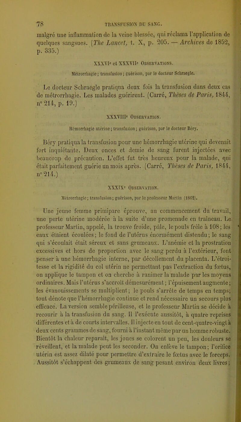 malgré une inflammation de la veine blessée, qui réclama l’applicafion de quelques sangsues. [The Lancet, t. X, p. 205. — Archives de 1852, p. 335.) XXXVI» et XXXVII» Observations. Métrorrhagie ; transfasion ; guérison, par le docteur Scliraegle. Le docteur Scliraegle pratiqua deux fois la transfusion dans deux cas de métrorrhagie. Les malades guérirent. (Carré, Thèses de Paris, 1844, n® 214, p. 19.) XXXVIII' Observation. Hémorrhagie utérine ; transfusion ; guérison, par le docteur Béry. Béry pratiqua la transfusion pour une hémorrhagie utérine qui devenait fort inquiétante. Deux onces et demie de sang furent injectées avec beaucoup de précaution. L’effet fut très heureux pour la malade, qui était parfaitement guérie un mois après. (Carré, Thèses de Paris, 1844, 11“ 214.) XXXIX' Observation. Métrorrhagie; transfusion; guérison, par le professeur Martin (18G2). Une jeune femme primipare éprouve, au commencement du travail, une perte utérine modérée à la suite d’une promenade en traîneau. Le professeur Martin, appelé, la trouve froide, pâle, le pouls frôle à 108; les eaux étaient écoulées; le fond de l’utérus énormément distendu; le sang qui s’écoulait était séreux et sans grumeaux. L’anémie et la prostration excessives et hors de proportion avec le sang perdu à l’extérieur, font penser à une hémorrhagie interne, par décollement du placenta. L’étroi- tesse et la rigidité du col utérin ne permettant pas l’extraction du foetus, on applique le tampon et on cherche à ranimer la malade par les moyens ordinaires. Mais l’utérus s’accroît démesurément ; l’épuisement augmente ; les évanouissements se multiplient; le poids s’arrête de temps en temps; tout dénote que l’hémorrhagie continue et rend nécessaire un secours plus efficace. La version semble périlleuse, et le professeur Martin se décide à recourir à la transfusion du sang. 11 l’exécute aussitôt, à quatre reprises différentes et à de courts intervalles. 11 injecte en tout de cent-quatre-vingtà deux cents grammes de sang, fourni à l’instant même par un homme robuste. Bientôt la chaleur reparaît, les joues se colorent un peu, les douleurs se réveillent, et la malade peut les seconder. On enlève le tampon; l’orifice utérin est assez dilaté pour permettre d’extraire le fœtus avec le forceps. , Aussitôt s’échappent des grumeaux de sang pesant environ deux livres ;