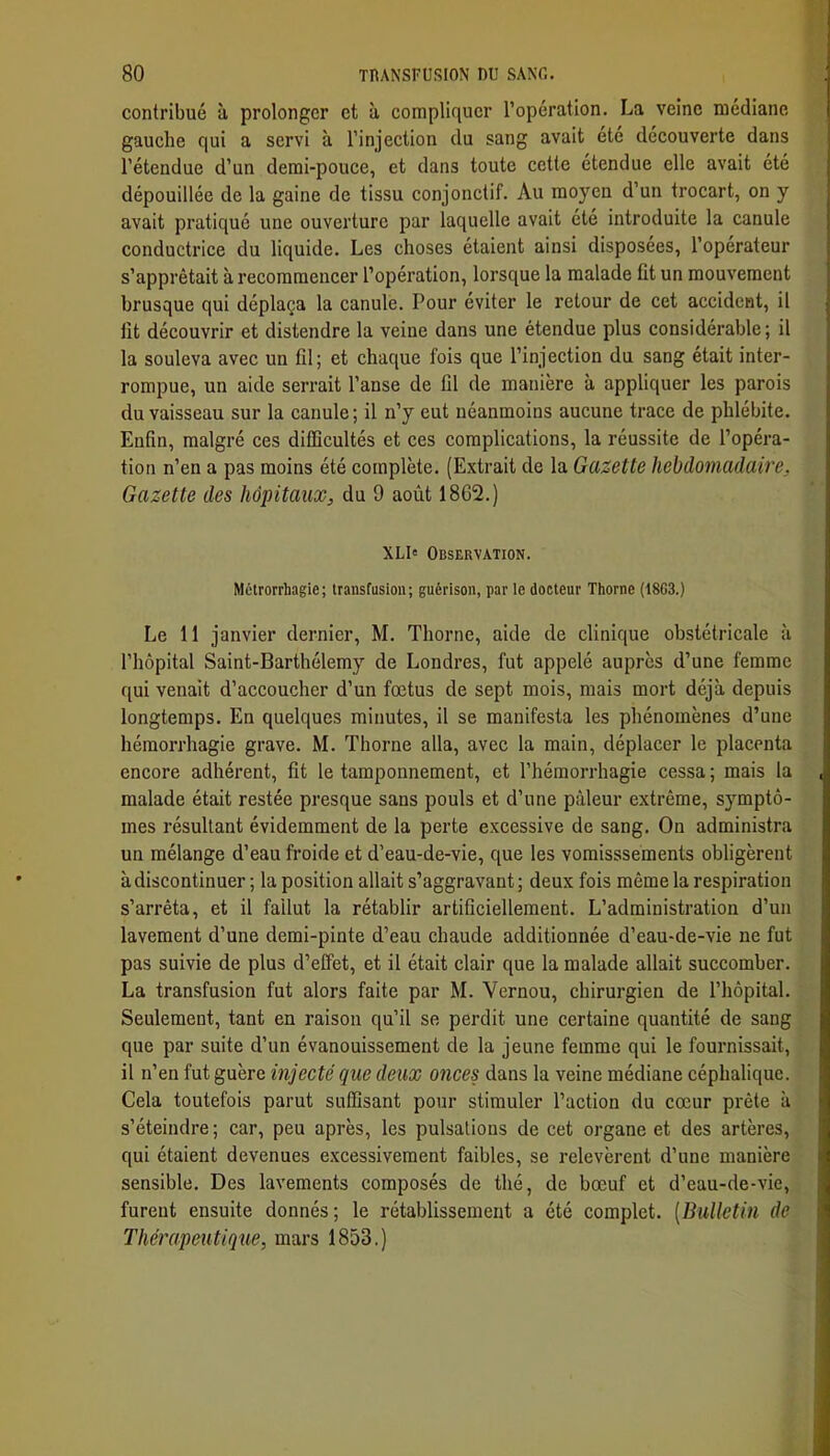 contribué à prolonger et à compliquer l’opération. La veine médiane gauche qui a servi à l’injection du sang avait été découverte dans l’étendue d’un demi-pouce, et dans toute cette étendue elle avait été dépouillée de la gaine de tissu conjonctif. Au moyen d’un trocart, on y avait pratiqué une ouverture par laquelle avait été introduite la canule conductrice du liquide. Les choses étaient ainsi disposées, l’opérateur s’apprêtait à recommencer l’opération, lorsque la malade üt un mouvement brusque qui déplaça la canule. Pour éviter le retour de cet accident, il tît découvrir et distendre la veine dans une étendue plus considérable ; il la souleva avec un fil; et chaque fois que l’injection du sang était inter- rompue, un aide serrait l’anse de lil de manière à appliquer les parois du vaisseau sur la canule ; il n’y eut néanmoins aucune trace de phlébite. Enfin, malgré ces difficultés et ces complications, la réussite de l’opéra- tion n’en a pas moins été complète. (Extrait de la Gazette hebdomadaire. Gazette des hôpitaux, du 9 août 18G2.) XLI« Observation. Mélrorrhagie; transfusion; guérison, par ie docteur Thorne (18G3.) Le 11 janvier dernier, M. Thorne, aide de clinique obstétricale à l’hôpital Saint-Barthélemy de Londres, fut appelé auprès d’une femme qui venait d’accoucher d’un foetus de sept mois, mais mort déjà depuis longtemps. En quelques minutes, il se manifesta les phénomènes d’une hémorrhagie grave. M. Thorne alla, avec la main, déplacer le placenta encore adhérent, fit le tamponnement, et l’hémorrhagie cessa ; mais la malade était restée presque sans pouls et d’une pâleur extrême, symptô- mes résultant évidemment de la perte excessive de sang. On administra un mélange d’eau froide et d’eau-de-vie, que les voraisssements obligèrent à discontinuer ; la position allait s’aggravant ; deux fois môme la respiration s’arrêta, et il fallut la rétablir artificiellement. L’administration d’un lavement d’une demi-pinte d’eau chaude additionnée d’eau-de-vie ne fut pas suivie de plus d’effet, et il était clair que la malade allait succomber. La transfusion fut alors faite par M. Vernou, chirurgien de l’hôpital. Seulement, tant en raison qu’il se perdit une certaine quantité de sang que par suite d’un évanouissement de la jeune femme qui le fournissait, il n’en fut guère injecté que deux onces dans la veine médiane céphalique. Cela toutefois parut suffisant pour stimuler l’action du cœur prête à s’éteindre ; car, peu après, les pulsations de cet organe et des artères, qui étaient devenues excessivement faibles, se relevèrent d’une manière sensible. Des lavements composés de thé, de bœuf et d’eau-de-vie, furent ensuite donnés; le rétablissement a été complet. [Bulletin de Thérapeutique, mars 1853.)
