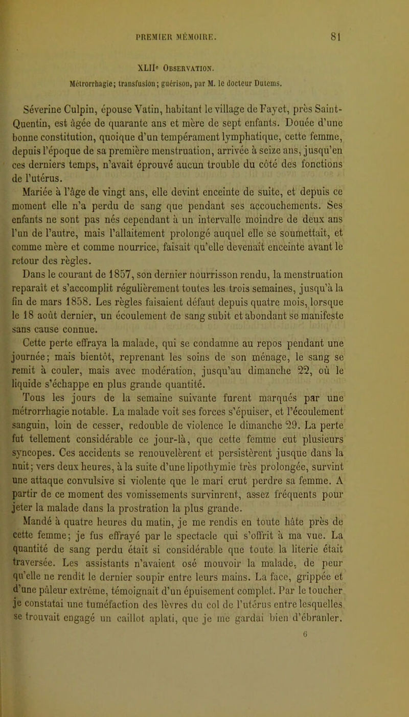 XLII« Observation. Métrorrhagie; transfusion; guérison, par M. ic docteur Dutems. Séverine Culpin, épouse Vatin, habitant le village de Fayet, près Saint- Quentin, est âgée de quarante ans et mère de sept enfants. Douée d’une bonne constitution, quoique d’un tempérament lymphatique, cette femme, depuis l’époque de sa première menstruation, arrivée à seize ans, jusqu’en ces derniers temps, n’avait éprouvé aucun trouble du côté des fonctions de l’utérus. Mariée à l’âge de vingt ans, elle devint enceinte de suite, et depuis ce moment elle n’a perdu de sang que pendant ses accouchements. Ses enfants ne sont pas nés cependant à un intervalle moindre de deux ans l’un de l’autre, mais l’allaitement prolongé auquel elle se soumettait, et comme mère et comme nourrice, faisait qu’elle devenait enceinte avant le retour des règles. Dans le courant de 1857, son dernier nourrisson rendu, la menstruation réparait et s’accomplit réguhèrement toutes les trois semaines, jusqu’à la fin de mars 1858. Les règles faisaient défaut depuis quatre mois, lorsque le 18 août dernier, un écoulement de sang subit et abondant se manifeste sans cause connue. Cette perte effraya la malade, qui se condamne au repos pendant une journée; mais bientôt, reprenant les soins de son ménage, le sang se remit à couler, mais avec modération, jusqu’au dimanche 22, où le liquide s’échappe en plus grande quantité. Tous les jours de la semaine suivante furent marqués par une métrorrhagie notable. La malade voit ses forces s’épuiser, et l’écoulement sanguin, loin de cesser, redouble de violence le dimanche 29. La perte fut tellement considérable ce jour-là, que cette femme eut plusieurs syncopes. Ces accidents se renouvelèrent et persistèrent jusque dans la nuit; vers deux heures, à la suite d’une lipothymie très prolongée, survint une attaque convulsive si violente que le mari crut perdre sa femme. A partir de ce moment des vomissements survinrent, assez fréquents pour jeter la malade dans la prostration la plus grande. Mandé à quatre heures du matin, je me rendis en toute hâte près de cette femme; je fus effrayé par le spectacle qui s’offrit à ma vue. La quantité de sang perdu était si considérable que toute, la literie était traversée. Les assistants n’avaient osé mouvoir la malade, de peur qu’elle ne rendit 1e dernier soupir entre leurs mains. La face, grippée et d’une pâleur extrême, témoignait d’un épuisement complet. Par le toucher je constatai une tuméfaction des lèvres du col de l’utérus entre lesquelles se trouvait engagé un caillot aplati, que je me gardai bien d’ébranler. ü