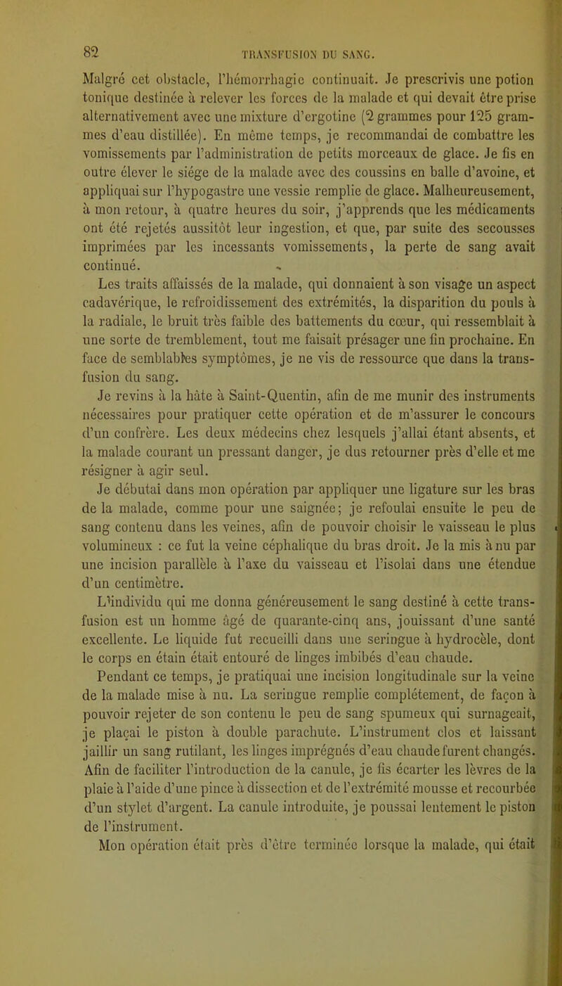 Malgré cet obstacle, riiémorrhagic continuait. Je prescrivis une potion tonique destinée à relever les forces de la malade et qui devait être prise alternativement avec une mixture d’ergotine (2 grammes pour 125 gram- mes d’eau distillée). En môme temps, je recommandai de combattre les vomissements par l’administration de petits morceaux de glace. Je fis en outre élever le siège de la malade avec des coussins en balle d’avoine, et appliquai sur l’hypogastre une vessie remplie de glace. Malheureusement, à mon retour, à quatre heures du soir, j’apprends que les médicaments ont été rejetés aussitôt leur ingestion, et que, par suite des secousses imprimées par les incessants vomissements, la perte de sang avait continué. Les traits affaissés de la malade, qui donnaient à son visage un aspect cadavérique, le refroidissement des extrémités, la disparition du pouls à la radiale, le bruit très faible des battements du cœur, qui ressemblait à une sorte de tremblement, tout me faisait présager une fin prochaine. En face de semblables symptômes, je ne vis de ressource que dans la trans- fusion du sang. Je revins à la hâte à Saint-Quentin, afin de me munir des instruments nécessaires pour pratiquer cette opération et de m’assurer le concours d’un confrère. Les deux médecins chez lesquels j’allai étant absents, et la malade courant un pressant danger, je dus retourner près d’elle et me résigner à agir seul. Je débutai dans mon opération par appliquer une ligature sur les bras de la malade, comme pour une saignée; je refoulai ensuite le peu de sang contenu dans les veines, afin de pouvoir choisir le vaisseau le plus volumineux : ce fut la veine céphalique du bras droit. Je la mis à nu par une incision parallèle à l’axe du vaisseau et l’isolai dans une étendue d’un centimètre. Lhndividu qui me donna généreusement le sang destiné à cette trans- fusion est un homme âgé de quarante-cinq ans, jouissant d’une santé excellente. Le liquide fut recueilli dans une seringue à hydrocèle, dont le corps en étain était entouré de linges imbibés d’eau chaude. Pendant ce temps, je pratiquai une incision longitudinale sur la veine de la malade mise à nu. La seringue remplie complètement, de façon à pouvoir rejeter de son contenu le peu de sang spumeux qui surnageait, je plaçai le piston à double parachute. L’instrument clos et laissant jaillir un sang rutilant, les linges imprégnés d’eau chaude furent changés. Afin de faciliter l’introduction de la canule, je fis écarter les lèvres de la plaie à l’aide d’une pince à dissection et de l’extrémité mousse et recourbée d’un stylet d’argent. La canule introduite, je poussai lentement le pistou de l’instrument. Mon opération était près d’être terminée lorsque la malade, qui était