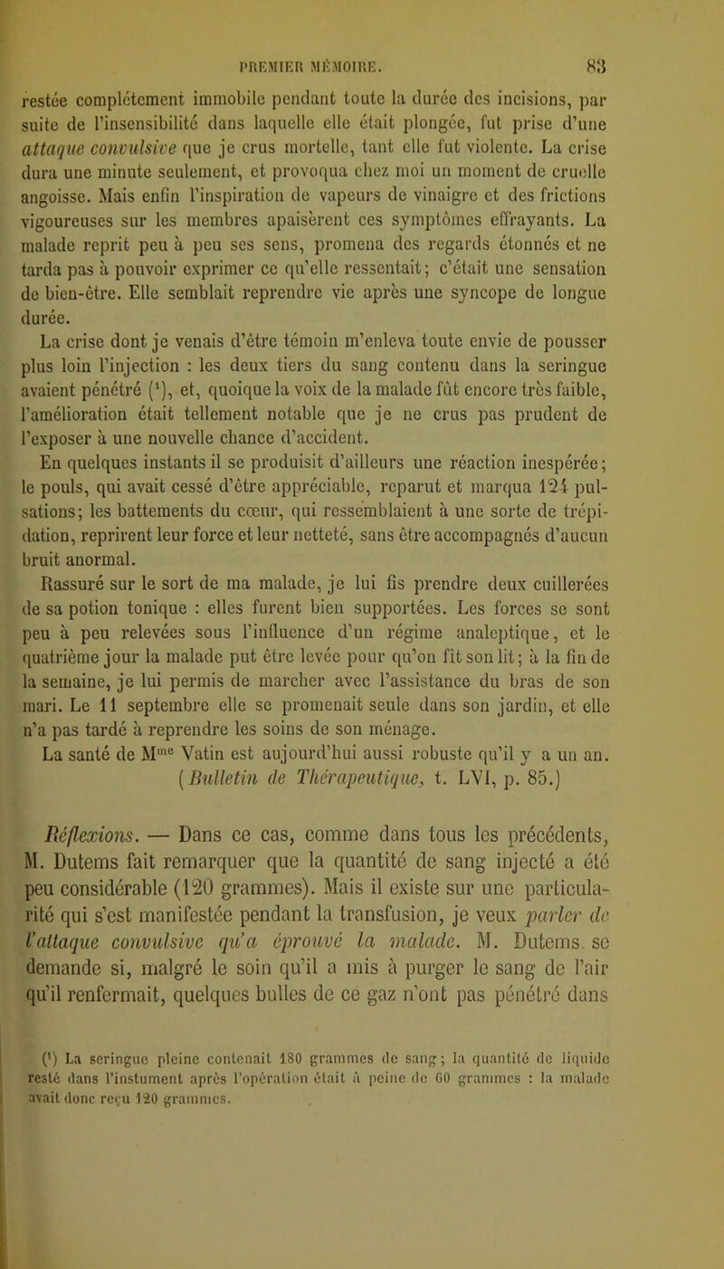 restée complètement immobile pendant toute la duree des incisions, par suite de l’insensibilité dans laquelle elle était plongée, fut prise d’une attaque convulsive que je crus mortelle, tant elle fut violente. La crise dura une minute seulement, et provoqua chez moi un moment de cruelle angoisse. Mais enfin l’inspiration de vapeurs de vinaigre et des frictions vigoureuses sur les membres apaisèrent ces symptômes effrayants. La malade reprit peu à peu ses sens, promena des regards étonnés et ne tarda pas à pouvoir e.xprimer ce qu’elle ressentait ; c’était une sensation de bien-être. Elle semblait reprendre vie après une syncope de longue durée. La crise dont je venais d’être témoin m’enleva toute envie de pousser plus loin l’injection : les deux tiers du sang contenu dans la seringue avaient pénétré (*), et, quoique la voix de la malade fût encore très faible, l’amélioration était tellement notable que je ne crus pas prudent de l’exposer à une nouvelle chance d’accident. En quelques instants il se produisit d’ailleurs une réaction inespérée; le pouls, qui avait cessé d’être appréciable, reparut et marqua 124 pul- sations; les battements du cœur, qui ressemblaient à une sorte de trépi- dation, reprirent leur force et leur netteté, sans être accompagnés d’aucun bruit anormal. Rassuré sur le sort de ma malade, je lui fis prendre deux cuillerées de sa potion tonique : elles furent bien supportées. Les forces se sont peu à peu relevées sous l’inlluence d’un régime analeptique, et le quatrième jour la malade put être levée pour qu’on fit son lit; à la fin de la semaine, je lui permis de marcher avec l’assistance du bras de son mari. Le 11 septembre elle se promenait seule dans son jardin, et elle n’a pas tardé à reprendre les soins de son ménage. La santé de M® Vatin est aujourd’hui aussi robuste qu’il y a un an. {Bulletin de Thérapeutique, t. LVI, p. 85.) Réflexions. — Dans ce cas, comme dans tous les précédents, M. Dutems fait remarquer que la quantité de sang injecté a été peu considérable (120 grammes). Mais il existe sur une particula- rité qui s’est manifestée pendant la transfusion, je veux parler de l’attaque convulsive qu’a éprouvé la malade. M. Dutems, se demande si, malgré le soin qu’il a mis à purger le sang de l’air qu’il renfermait, quelques bulles de ce gaz n’ont pas pénétré dans (*) La seringue pleine contenait 180 grammes de sang; la quantité de liquide resté dans l’instument après l’operation était à peine de 00 grammes : la malade avait donc reçu 120 grammes.
