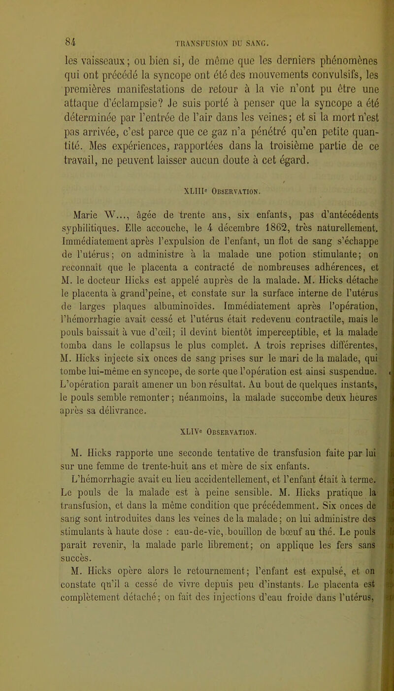 les vaisseaux; ou bien si, de môme que les derniers phénomènes qui ont précédé la syncope ont été des mouvements convulsifs, les premières manifestations de retour à la vie n’ont pu être une attaque d’éclampsie? Je suis porté à penser que la syncope a été déterminée par l’entrée de l’air dans les veines; et si la mort n’est pas arrivée, c’est parce que ce gaz n’a pénétré qu’en petite quan- tité. Mes expériences, rapportées dans la troisième partie de ce travail, ne peuvent laisser aucun doute à cet égard. XLIII' Observation. Marie W..., âgée de trente ans, six enfants, pas d’antécédents syphilitiques. Elle accouche, le 4 décembre I8G2, très naturellement. Immédiatement après l’expulsion de l’enfant, un flot de sang s’échappe de l’utérus; on administre à la malade une potion stimulante; on reconnaît que le placenta a contracté de nombreuses adhérences, et M. le docteur Hicks est appelé auprès de la malade. M. Hicks détache le placenta à grand’peine, et constate sur la surface interne de l’utérus de larges plaques albuminoïdes. Immédiatement après l’opération, l’hémorrhagie avait cessé et l’utérus était redevenu contractile, mais le pouls baissait à vue d’œil; il devint bientôt imperceptible, et la malade tomba dans le collapsus le plus complet. A trois reprises différentes, M. Hicks injecte six onces de sang prises sur le mari de la malade, qui tombe lui-mème en syncope, de sorte que l’opération est ainsi suspendue. i L’opération paraît amener un bon résultat. Au bout de quelques instants, le pouls semble remonter ; néanmoins, la malade succombe deux heures api'ès sa délivrance. XLIV» Observation. M. Hicks rapporte une seconde tentative de transfusion faite par lui sur une femme de trente-huit ans et mère de six enfants. L’hémorrhagie avait eu lieu accidentellement, et l’enfant était à terme. Le pouls de la malade est à peine sensible. M. Hicks pratique la transfusion, et dans la même condition que précédemment. Six onces de sang sont introduites dans les veines de la malade ; on lui administre des stimulants à haute dose : eau-de-vie, bouillon de bœuf au thé. Le pouls parait revenir, la malade parle librement; on applique les fers sans succès. M. Hicks opère alors le retournement; l’enfant est expulsé, et on constate qu’il a cessé de vivi’e depuis peu d’instants. Le placenta est complètement détaché; on fait des injections d’eau froide dans l’utérus. >