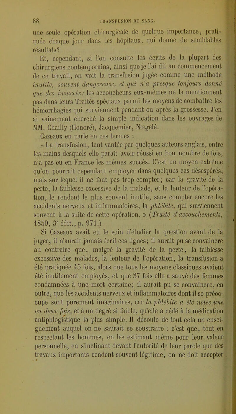 une seule opération chirurgicale de quelque importance, prati- quée chaque jour dans les hôpitaux, qui donne de semblables résultats? Et, cependant, si l’on consulte les écrits de la plupart des chirurgiens contemporains, ainsi que je l’ai dit au commencement de ce travail, on voit la transfusion jugée comme une méthode inutile, souvent dangereuse, et qui na presque toujours donné que des insuccès; les accoucheurs eux-mêmes ne la mentionnent pas dans leurs Traités spéciaux parmi les moyens de combattre les hémorrhagies qui surviennent pendant ou après la grossesse. J’en ai vainement cherché la simple indication dans les ouvrages de MM. Chailly (Honoré), Jacquemier, Nœgelé. Cazeaux en parle en ces termes ; « La transfusion, tant vantée par quelques auteurs anglais, entre les mains desquels elle paraît avoir réussi en bon nombre de fois, n’a pas eu en France les mêmes succès. C’est un moyen extrême qu’on pourrait cependant employer dans quelques cas désespérés, mais sur lequel il ne faut pas trop compter ; car la gravité de la perte, la faiblesse excessive de la malade, et la lenteur de l’opéra- tion, le rendent le plus souvent inutile, sans compter encore les accidents nerveux et inflammatoires, la phlébite, qui surviennent souvent à la suite de cette opération. » {Ti'aité d’accouchements, 1850, 3“ édit., p. 971.) Si Cazeaux avait eu le soin d’étudier la question avant de la juger, il n’aurait jamais écrit ces lignes; il aurait pu se convaincre au contraire que, malgré la gravité de la perte, la faiblesse excessive des malades, la lenteur de l’opération, la transfusion a été pratiquée 45 fois, alors que tous les moyens classiques avaient été inutilement employés, et que 37 fois elle a sauvé des femmes condamnées à une mort certaine; il aurait pu se convaincre, en outre, que les accidents nerveux et inflammatoires dont il se préoc- cupe sont purement imaginaires, car la phlébite a été notée une ou deux fois, et à un degré si faible, qu’elle a cédé à la médication antiphlogistique la plus simple. 11 découle de tout cela un ensei- gnement auquel on ne saurait se soustraire ; c’est que, tout en respectant les hommes, en les estimant même pour leur valeur personnelle, en s’inclinant devant l’autorité de leur parole que des travaux importants rendent souvent légitime, on ne doit accepter