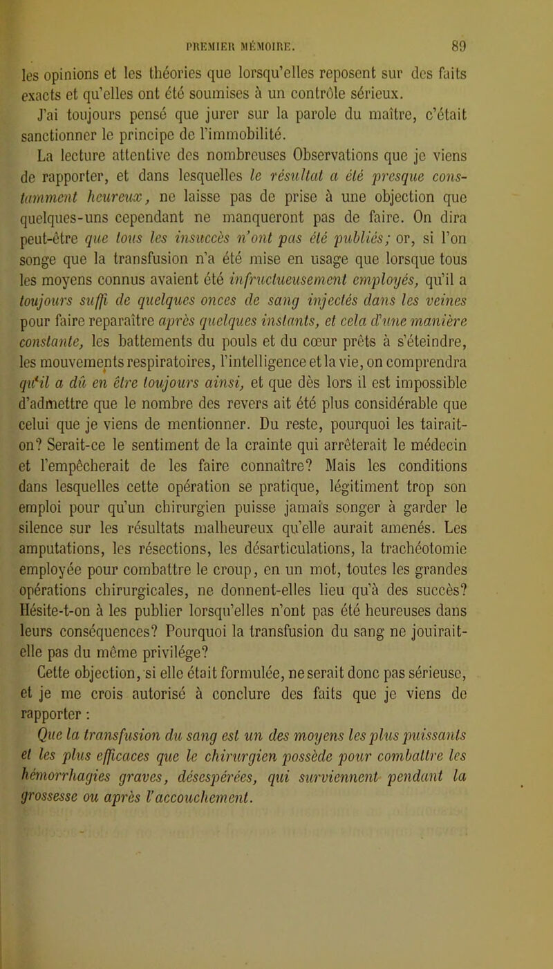 les opinions et les théories que lorsqu’elles reposent sur des faits exacts et qu’elles ont été soumises à un contrôle sérieux. J’ai toujours pensé que jurer sur la parole du maître, c’était sanctionner le principe de l’immobilité. La lecture attentive des nombreuses Observations que je viens de rapporter, et dans lesquelles le résultat a été presque cons- tamment heureux, ne laisse pas de prise à une objection que quelques-uns cependant ne manqueront pas de faire. On dira peut-être que tous les insuccès n’ont pas été publiés; or, si l’on songe que la transfusion n’a été mise en usage que lorsque tous les moyens connus avaient été infructueusement employés, qu’il a toujours suffi de quelques onces de sang injectés dans les veines pour faire reparaître après quelques instants, et cela cïune manière constante, les battements du pouls et du cœur prêts à s’éteindre, les mouvements respiratoires, l’intelligence et la vie, on comprendra qu*il a du en être toujours ainsi, et que dès lors il est impossible d’admettre que le nombre des revers ait été plus considérable que celui que je viens de mentionner. Du reste, pourquoi les tairait- on? Serait-ce le sentiment de la crainte qui arrêterait le médecin et l’empêcherait de les faire connaître? Mais les conditions dans lesquelles cette opération se pratique, légitiment trop son emploi pour qu’un chirurgien puisse jamais songer à garder le silence sur les résultats malheureux qu’elle aurait amenés. Les amputations, les résections, les désarticulations, la trachéotomie employée pour combattre le croup, en un mot, toutes les grandes opérations chirurgicales, ne donnent-elles lieu qu’à des succès? Hésite-t-on à les publier lorsqu’elles n’ont pas été heureuses dans leurs conséquences? Pourquoi la transfusion du sang ne jouirait- elle pas du même privilège? Cette objection, si elle était formulée, ne serait donc pas sérieuse, et je me crois autorisé à conclure des faits que je viens de rapporter ; Que la transfusion du sang est un des moyens les plus puissants et les plus efficaces que le chirurgien possède pour combattre les hémorrhagies graves, désespérées, qui surviennent pendant la grossesse ou après Vaccouchement.