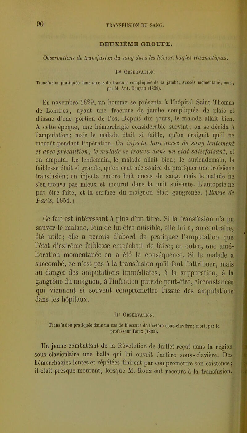 DEUXIÈME GROUPE. Observations de transfusion du sang dans les hémorrhagies traumatiques. De Observation. Transfusion pratiquée dans un cas de fracture compliquée de la jambe; succès momentané; mort, par M. Ant. Danyau (1829). Eu novembre 1829, un homme se présenta à l’iiôpital Saint-Thomas do Londres, ayant une fracture de jambe compliquée de plaie et d’issue d’une portion de l’os. Depuis dix jours, le malade allait bien. A cette époque, une hémorrhagie considérable survint; ou se décida à l’amputation; mais le malade était si faible, qu’on craignit qu’il ne mourût pendant l’opération. On injecta huit onces de sang lentement et avec précaution; le malade se trouva dans un état satisfaisant, et on amputa. Le lendemain, le malade allait bien; le surlendemain, la faiblesse était si grande, qu’on crut nécessaire de pratiquer une troisième transfusion; on injecta encore huit onces de sang, mais le malade ne s’eu trouva pas mieux et mourut dans la nuit suivante. L’autopsie ne put être faite, et la surface du moignon était gangrenée. [Revue de Paris, 1851.) I Ce fait est intéressant à plus d’un titre. Si la transfusion n’a pu sauver le malade, loin de lui être nuisible, elle lui a, au contraire, été utile; elle a permis d’abord de pratiquer l’amputation que l’état d’extrême faiblesse empêchait de faire; en outre, une amé- lioration momentanée en a été la conséquence. Si le malade a succombé, ce n’est pas à la transfusion qu’il faut l’attribuer, mais au danger des amputations immédiates, à la suppuration, à la gangrène du moignon, à l’infection putride peut-être, circonstances qui viennent si souvent compromettre l’issue des amputations dans les hôpitaux. Il' Observation. Transfusion pratiquée dans un cas de blessure de l’artère sous-clavière ; mort, par le ^ professeur Roux (1830). Un jeune combattant de la Révolution de Juillet reçut dans la région sous-claviculaire une balle qui lui ouvrit l’artère sous-clavière. Des l hémorrhagies lentes et répétées finirent par compromettre son existence; ; il était presque mourant, lorsque M. Roux eut recours à la transfusion. -î