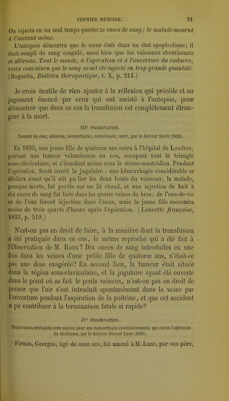 On injecta en un seul temps quatorze onces de sang; le malade mourut à l'instan t même. L’autopsie démontra que le cœur était dans un état apoplectique ; il était rempli de sang coagulé, aussi bien que les vaisseaux aboutissants et afférents, l'ont le monde, à l'opération et à rouverlure du cadavre, resta convaincu que le sang avait été injecté en trop grande quantité. (Rognetfa, Bulletin thérapeutique, t. X, p. 214.) Je crois inutile de rien ajouter à la réflexion qui précède et au jugement énoncé par ceux qui ont assisté à l’autopsie, pour démontrer que dans ce cas la transfusion est complètement étran- gère à la mort. I1I« Observation. Tumeur du cou; ablation; hémorrhagie; transfusion; mort, par le docteur Scott (1833). En 1833, une jeune fille de quatorze ans entra à l’hôpital de Londres, portant une tumeur volumineuse au cou, occupant tout le triangle sous-claviculaire, et s’étendant même sous le sterno-mastoïdien. Pendant l’opération, Scott ouvrit la jugulaire : une hémorrhagie considérable se déclara avant qu’il eût pu lier les deux bouts du vaisseau ; la malade, presque morte, fut portée sur un lit chaud, et une injection de huit à dix onces de sang fut faite dans les quatre veines du bras ; de l’eau-de-vie et de l’eau furent injectées dans l’anus, mais la jeune fille succomba moins de trois quarts d’heure après l’opération. [Lancette française, 1833, p. 519.) N’est-on pas en droit de faire, à la manière dont la transfusion a été pratiquée dans ce cas, le même reproche qui a été fait à ■ l’Observation de M. Roux? Dix onces de sang introduites en une fois dans les veines d’une petite fille de quatorze ans, n’était-ce pas une dose exagérée? En second lieu, la tumeur était située dans la région sous-claviculaire, et la jugulaire ayant été ouverte dans le point où se fait le pouls veineux, n’est-on pas en droit de penser que l’air s’est introduit spontanément dans la veine par l’onverture pendant l’aspiration de la poitrine, et que cet accident a pu contribuer à la terminaison fatale si rapide? IV' Observation. Transfusion pratiquée avec succès pour une hémorrhagie constitutionnelle qui suivit l’opération (lu strabisme, par le docteur Samuel Lane (1839). Firmiu, Georges, âgé de onze ans, fut amené à M. Lane, par son père.