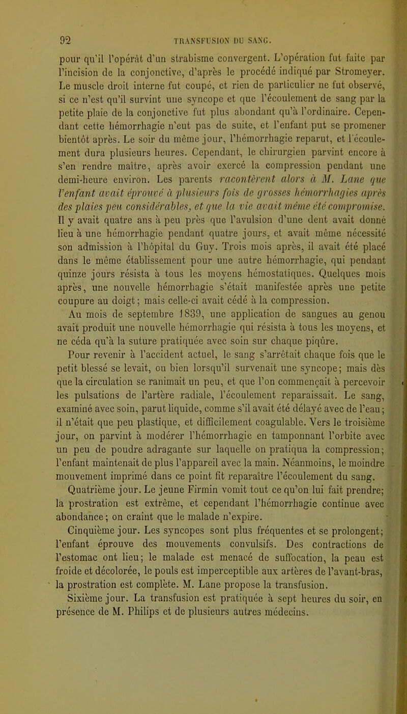 pour qu’il l’opérât d’un strabisme convergent. L’opération fut faite par l’incision de la conjonctive, d’après le procédé indiqué par Stromeyer. Le muscle droit interne fut coupé, et rien de particulier ne fut observé, si ce n’est qu’il survint une syncope et que l’écoulement de sang par la petite plaie de la conjonctive fut plus abondant qu’à l’ordinaire. Cepen- dant cette hémorrhagie n’eut pas de suite, et l’enfant put se promener bientôt après. Le soir du même jour, l’hémorrhagie reparut, et l'écoule- ment dura plusieurs heures. Cependant, le chirurgien parvint encore à s’en rendre maitre, après avoir exercé la compression pendant une demi-heure environ. Les jî^rents racontèrent alors à M. Lane que l’enfant avait éprouvé èi plusieurs fois de grosses hémorrhagies après des plaies peu considérables^ et que la vie avait même été compromise. Il y avait quatre ans à peu près que l’avulsion d’une dent avait donné lieu à une hémorrhagie pendant quatre jours, et avait même nécessité son admission à l’hôpital du Guy. Trois mois après, il avait été placé dans le même établissement pour une autre hémorrhagie, qui pendant quinze jours résista à tous les moyens hémostatiques. Quelques mois après, une nouvelle hémorrhagie s’était manifestée après une petite coupure au doigt ; mais celle-ci avait cédé à la compression. Au mois de septembre 1839, une application de sangues au genou avait produit une nouvelle hémorrhagie qui résista à tous les moyens, et ne céda qu’à la suture pratiquée avec soin sur chaque piqûre. Pour revenir à l’accident actuel, le sang s’arrêtait chaque fois que le petit blessé se levait, ou bien lorsqu’il survenait une syncope ; mais dès que la circulation se ranimait un peu, et que l’on commençait à percevoir les pulsations de l’artère radiale, l’écoulement reparaissait. Le sang, examiné avec soin, parut liquide, comme s’il avait été délayé avec de l’eau ; il n’était que peu plastique, et difficilement coagulable. Vers le troisième jour, on parvint à modérer l’hémorrhagie en tamponnant l’orhite avec un peu de poudre adragante sur laquelle on pratiqua la compression ; l’enfant maintenait de plus l’appareil avec la main. Néanmoins, le moindre mouvement imprimé dans ce point fit reparaître l’écoulement du sang. Quatrième jour. Le jeune Firmin vomit tout ce qu’on lui fait prendre; la prostration est extrême, et cependant l’hémorrhagie continue avec abondance; on craint que le malade n’expire. Cinquième jour. Les syncopes sont plus fréquentes et se prolongent; l’enfant éprouve des mouvements convulsifs. Des contractions de l’estomac ont lieu; le malade est menacé de suffocation, la peau est froide et décolorée, le pouls est imperceptible aux artères de l’avant-bras, la prostration est complète. M. Lane propose la transfusion. Sixième jour. La transfusion est pratiquée à sept heures du soir, en présence de M. Philips et de plusieurs autres médecins.