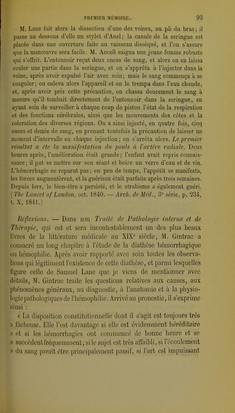 M. Lane fait alors la dissection d’une des veines, au pli du bras ; il passe au dessous d’elle un stylet d’Anel ; la canule de la seringue est placée dans une ouverture faite au vaisseau disséqué, et l’on s’assure que la manœuvre sera facile. M. Ancell saigna une jeune femme robuste qui s’offrit. L’entonnoir reçut deux onces de sang, et alors on en laissa couler une partie dans la seringue, et on s’apprêta à l’injecter dans la veine, après avoir expulsé l’air avec soin; mais le sang commença à se coaguler; on enleva alors l’appareil et on le trempa dans l’eau chaude, et, après avoir pris cette précaution, on chassa doucement le sang à mesure qu’il tombait directement de l’entonnoir dans la seringue, en ayant soin de surveiller à chaque coup de piston l’état de la respiration et des fonctions cérébrales, ainsi que les mouvements des côtes et la coloration des diverses régions. On a ainsi injecté, en quatre fois, cinq onces et demie de sang, en prenant toutefois la précaution de laisser un moment d’intervalle en chaque injection; on s’arrêta alors. Le premier résultat a été la manifestation du pouls à Vartère radiale. Deux heures après, l’amélioration était grande ; l’enfant avait repris connais- sance; il put se mettre sur son séant et boire un verre d’eau et de vin. L’hémorrhagie ne reparut pas ; en peu de temps, l’appétit se manifesta, les forces augmentèrent, et la guérison était parfaite après trois semaines. Depuis lors, le bien-être a persisté, et le strabisme a également guéri. ( The Lancet of London^ oct. 1840. — Arch. de Méd., 3® série, p. 234, t. X, 1841.) Réflexions. — Dans son Traité de Pathologie interne et de Thmipie, qui est et sera incontestablement un des plus beaux livres de la littérature médicale au XIX® siècle, M. Gintrac a consacré un long chapitre à l’étude de la diathèse hémorrhagique ou hémophilie. Après avoir rapporté avec soin toutes les observa- tions qui légitiment l’existence de cette diathèse, et parmi lesquelles figure celle de Samuel Lane que je viens de mentionner avec détails, M. Gintrac traite les questions relatives aux causes, aux phénomènes généraux, au diagnostic, à l’anatomie et à la physio- logie pathologiques de l’hémophilie. Arrivé au pronostic, il s’exprime ainsi ; « La disposition constitutionnelle dont il s’agit est toujours très » fâcheuse. Elle l’est davantage si elle est évidemment héréditaire î et si les hémorrhagies ont commencé de bonne heure et se ï succèdent fréquemment ; si le sujet est très affaibli, si l’écoulement » du sang paraît être principalement passif, si l’art est impuissant