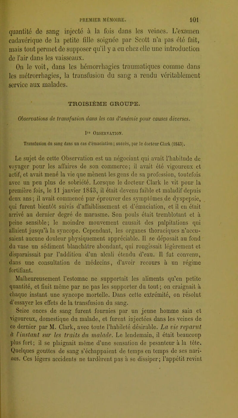 quantité de sang injecté ù la fois dans les veines. L’examen cadavérique de la petite fille soignée par Scott n’a pas clé fait, mais tout permet de supposer qu’il y a eu chez elle une introduction de l’air dans les vaisseaux. On le voit, dans les hémorrhagies traumatiques comme dans les mélrorrhagies, la transfusion du sang a rendu véritablement service aux malades. TROISIÈME GROUPE. Obseivations de iransfusion dans les cas d’anémie pour causes diverses. I Observation. Transfusion du sang dans un cas d’émaciation; succès, par le docteur Clark (1843). Le sujet de cette Observation est un négociant qui avait l’habitude de voyager pour les affaires de son commerce; il avait été vigoureux et actif, et avait mené la vie que mènent les gens de sa profession, toutefois avec un peu plus de sobriété. Lorsque le docteur Clark le vit pour la première fois, le 11 janvier 1843, il était devenu faible et maladif depuis deux ans; il avait commencé par éprouver des symptômes de d^^spepsie, qui furent bientôt suivis d’affaiblissement et d’émaciation, et il en était arrivé au dernier degré de marasme. Son pouls était tremblotant et à peine sensible; le moindre mouvement causait des palpitations qui allaient jusqu’à la S}'-ncope. Cependant, les organes thoraciques n’accu- saient aucune douleur physiquement appréciable. Il se déposait au fond du vase un sédiment blanchâtre abondant, qui rougissait légèrement et disparaissait par l’addition d’un alcali étendu d’eau. Il fut convenu, dans une consultation de médecins, d’avoir recours à un régime fortiCant. Malheureusement l’estomac ne supportait les aliments qu’en petite quantité, et finit même par ne pas les supporter du tout ; on craignait à chaque instant une syncope mortelle. Dans cette extrémité, on résolut d’essayer les effets de la transfusion du sang. Seize onces de sang furent fournies par un jeune homme sain et vigoureux, domestique du malade, et furent injectées dans les veines de ce dernier par M. Clark, avec toute l’habileté désirable. La vie reparut à rinstant sur les traits du malade. Le lendemain, il était beaucoup plus fort; il se plaignait même d’une sensation de pesanteur à la tête. Quelques gouttes de sang s’échappaient de temps en temps de ses nari- nes. Ces légers accidents ne tardèrent pas à se dissiper; l’appétit revint