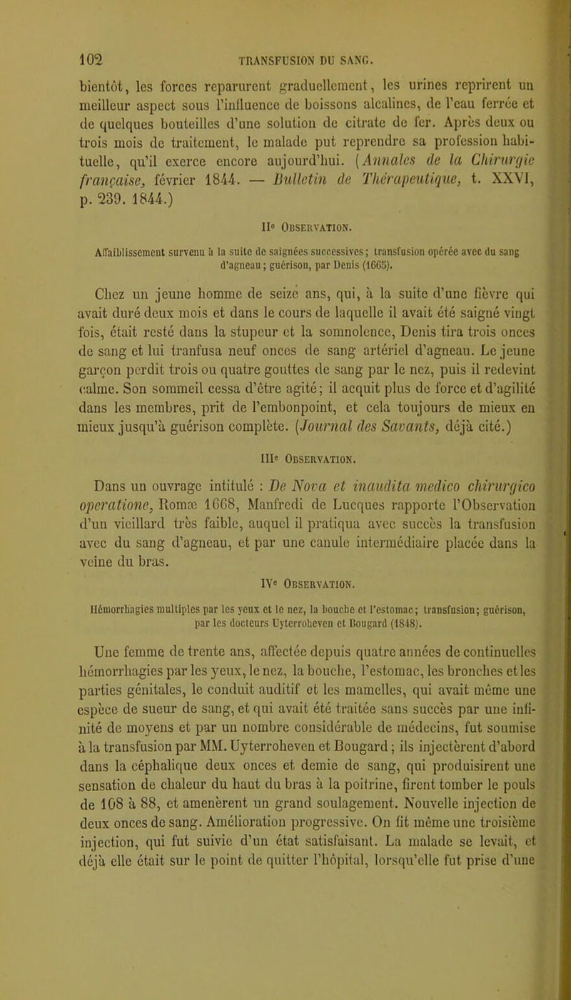 bientôt, les forces reparurent graduellement, les urines reprirent un meilleur aspect sous l’inlluence de boissons alcalines, de l’eau ferrée et de quelques bouteilles d’une solution de citrate de fer. Apres deux ou trois mois de traitement, le malade put reprendre sa profession habi- tuelle, qu’il exerce encore aujourd’hui. {Annales de la Chirurgie française, février 1844. — Bulletin de Thérapeutique, t. XXVI, p. 239. 1844.) II« Observation. Affaiblissement survenu ü la suite de saignées successives ; transfusion opérée avec du sang d’agneau ; guérison, par Denis (1665). Chez un jeune homme de seize ans, qui, à la suite d’une fièvre qui avait duré deux mois et dans le cours de laquelle il avait été saigné vingt fois, était resté dans la stupeur et la somnolence, Denis tira trois onces de sang et lui tranfusa neuf onces de sang artériel d’agneau. Lejeune garçon perdit trois ou quatre gouttes de sang par le nez, puis il redevint (îalmc. Son sommeil cessa d’être agité; il acquit plus de force et d’agilité dans les membres, prit de l’embonpoint, et cela toujours de mieux en mieux jusqu’à guérison complète. [Journal des Savants, déjà cité.) III' Observation. Dans un ouvrage intitulé ; De Nova et inaudita medico chirurgico operatione, Romæ 1G68, Maufredi de Lucques rapporte l’Observation d’un vieillard très faible, auquel il pratiqua avec succès la transfusion avec du sang d’agneau, et par une canule intermédiaire placée dans la veine du bras. IV' Observation. Hémorrhagies multiples par les yeux et le nez, la bouche et l’estomac; transfusion; gnérison, par les docteurs Uyterroheven et Bougard (1848). Une femme de trente ans, affectée depuis quatre années de continuelles hémorrhagies par les 3mux, le nez, la bouche, l’estomac, les bronches et les parties génitales, le conduit auditif et les mamelles, qui avait même une espèce de sueur de sang, et qui avait été traitée sans succès par une infi- nité de moyens et par un nombre considérable de médecins, fut soumise à la transfusion par MM. Uyterroheven et Bougard ; ils injectèrent d’abord dans la céphalique deux onces et demie de sang, qui produisirent une sensation de chaleur du haut du bras à la poitrine, firent tomber le pouls de 108 à 88, et amenèrent un grand soulagement. Nouvelle injection de deux onces de sang. Amélioration progressive. On fit même une troisième injection, qui fut suivie d’un état satisfaisant. La malade se levait, et déjà elle était sur le point de quitter l’hôpital, lorsqu’elle fut prise d’une