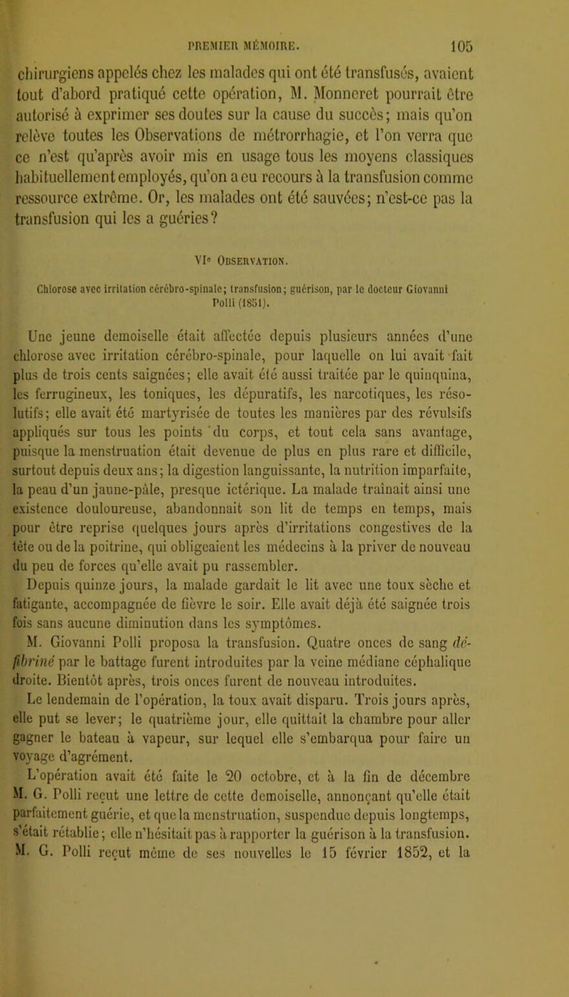 chirurgiens appelés chez les malades qui ont été transfusés, avaient tout d’abord pratiqué cette opération, M. Monncret pourrait être autorisé à exprimer ses doutes sur la cause du succès; mais qu’on relève toutes les Observations de métrorrhagie, et l’on verra que ce n’est qu’après avoir mis en usage tous les moyens classiques habituellement employés, qu’on a eu recours à la transfusion comme ressource extrême. Or, les malades ont été sauvées; n’cst-cc pas la transfusion qui les a guéries ? VI« Observation. Chlorose avec irrilation cérébro-spinale; transfusion; guérison, par le docteur Giovanni Polli (1851). Une jeune demoiselle était affectée depuis plusieurs années d’une chlorose avec irritation cérébro-spinale, pour laquelle on lui avait -fait plus de trois cents saignées; elle avait été aussi traitée par le quinquina, les ferrugineux, les toniques, les dépuratifs, les narcotiques, les réso- lutifs ; elle avait été martyrisée de toutes les manières par des révulsifs appliqués sur tous les points 'du corps, et tout cela sans avantage, puisque la menstruation était devenue de plus en plus rare et ditlîcile, surtout depuis deux ans; la digestion languissante, la nutrition imparfaite, la peau d’un jaune-pâle, presque ictérique. La malade traînait ainsi une existence douloureuse, abandonnait son lit de temps en temps, mais pour être reprise quelques jours après d’irritations congestives de la tète ou delà poitrine, qui obligeaient les médecins à la priver de nouveau du peu de forces qu’elle avait pu rassembler. Depuis quinze jours, la malade gardait le lit avec une toux sèche et fatigante, accompagnée de fièvre le soir. Elle avait déjà été saignée trois fois sans aucune diminution dans les symptômes. M. Giovanni Polli proposa la transfusion. Quatre onces de sang dé- fibriné par le battage furent introduites par la veine médiane céphalique droite. Bientôt après, trois onces furent de nouveau introduites. Le lendemain de l’opération, la toux avait disparu. Trois jours après, elle put se lever; le quatrième jour, elle quittait la chambre pour aller gagner le bateau à vapeur, sur lequel elle s’embarqua poim faire un voyage d’agrément. L’opération avait été faite le 20 octobre, et à la fin de décembre M. G. Polli reçut une lettre de cette demoiselle, annonçant qu’elle était parfaitement guérie, et que la menstruation, suspendue depuis longtemps, s’était rétablie ; elle n’hésitait pas à rapporter la guérison à la transfusion. M. G. Polli reçut môme de ses nouvelles le 15 février 1852, et la