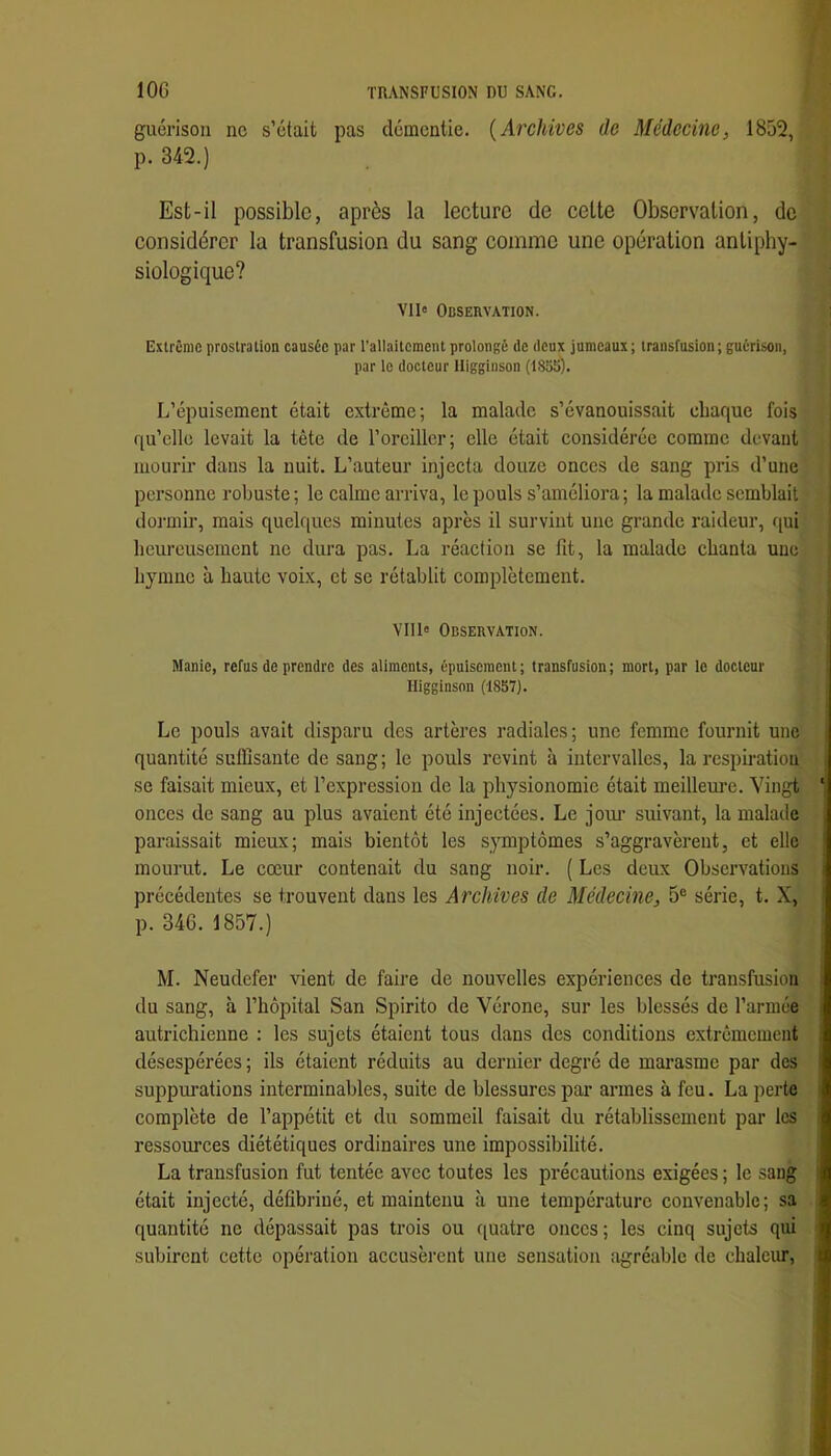 guérison ne s’était pas démentie. {Archives de Médecine, 18û2, p. 342.) Est-il possible, après la lecture de cette Observation, de considérer la transfusion du sang comme une opération antiphy- siologique? vu» Observation. Extrême prostration causée par l’allaitement prolongé de deux jumeaux; transfusion; guérison, par le docteur lliggiuson (1855). L’épuisement était extrême; la malade s’évanouissait chaque fois qu’elle levait la tête de l’oreiller; elle était considérée comme devant mourir dans la nuit. L’auteur injecta douze onces de sang pris d’une personne robuste; le calme arriva, le pouls s’améliora; la malade semblait dormir, mais quelques minutes après il survint une grande raideur, <[ui heureusement ne dura pas. La réaction se fit, la malade chanta une hymne à haute voix, et se rétablit complètement. VII1« Observation. Manie, refus de prendre des aliments, épuisement ; transfusion ; mort, par le docteur Higginson (1857). Le pouls avait disparu des artères radiales; une femme fournit une quantité suffisante de sang; le pouls revint à intervalles, la respiration se faisait mieux, et l’expression do la physionomie était meilleure. Vingt onces de sang au plus avaient été injectées. Le jom’ suivant, la malade paraissait mieux; mais bientôt les symptômes s’aggravèrent, et elle mourut. Le cœur contenait du sang noir. ( Les deux Observations précédentes se trouvent dans les Archives de Médecine, 5® série, t. X, p. 346. 1857.) M. Neudefer vient de faire de nouvelles expériences de transfusion du sang, à l’hôpital San Spirito de Vérone, sur les blessés de l’armée autrichienne : les sujets étaient tous dans des conditions extrêmement désespérées ; ils étaient réduits au dernier degré de mai’asmc par des suppm’ations interminables, suite de blessures par armes à feu. La perte complète de l’appétit et du sommeil faisait du rétablissement par les ressources diététiques ordinaires une impossibilité. La transfusion fut tentée avec toutes les précautions exigées ; le .sang était injecté, défibriné, et maintenu à une température convenable; sa quantité ne dépassait pas trois ou quatre onces ; les cinq sujets qui subirent cette opération accusèrent une sensation agréable de chaleur,